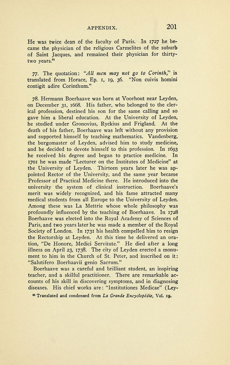 He was twice dean of the faculty of Paris. In 1727 he be- came the physician of the religious Carmelites of the suburb of Saint Jacques, and remained their physician for thirty- two years.*^ JT. The quotation: All men may not go to Corinth/' is translated from Horace, Ep. i, 19, 36. Non cuivis homini contigit adire Corinthum. 78. Hermann Boerhaave was born at Voorhout near Leyden, on December 31, 1668. His father, who belonged to the cler- ical profession, destined his son for the same calling and so gave him a liberal education. At the University of Leyden, he studied under Gronovius, Ryckius and Frigland. At the death of his father, Boerhaave was left without any provision and supported himself by teaching mathematics. Vandenberg, the burgomaster of Leyden, advised him to study medicine, and he decided to devote himself to this profession. In 1693 he received his degree and began to practice medicine. In 1701 he was made Lecturer on the Institutes of Medicine at the University of Leyden. Thirteen years later he was ap- pointed Rector of the University, and the same year became Professor of Practical Medicine there. He introduced into the university the system of clinical instruction. Boerhaave's merit was widely recognized, and his fame attracted many medical students from all Europe to the University of Leyden. Among these was La Mettrie whose whole philosophy was profoundly influenced by the teaching of Boerhaave. In 1728 Boerhaave was elected into the Royal Academy of Sciences of Paris, and two years later he was made a member of the Royal Society of London. In 1731 his health compelled him to resign the Rectorship at Leyden. At this time he delivered an ora- tion, De Honore, Medici Servitute. He died after a long illness on April 23, 1738. The city of Leyden erected a monu- ment to him in the Church of St. Peter, and inscribed on it: Salutifero Boerhaavii genio Sacrum. Boerhaave was a careful and brilliant student, an inspiring teacher, and a skilful practitioner. There are remarkable ac- counts of his skill in discovering symptoms, and in diagnosing diseases. His chief works are: Institutiones Medicae (Ley-