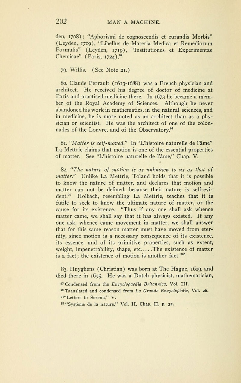den, 1708) ; Aphorismi de cognoscendis et curandis Morbis (Leyden, 1709), Libellus de Materia Medica et Remediorum Formulis (Leyden, 1719), Institutiones et Experimentae Chemicae (Paris, 1724).*^ 79. Willis. (See Note 21.) 80. Claude Perrault (1613-1688) was a French physician and architect. He received his degree of doctor of medicine at Paris and practised medicine there. In 1673 he became a mem- ber of the Royal Academy of Sciences. Although he never abandoned his work in mathematics, in the natural sciences, and in medicine, he is more noted as an architect than as a phy- sician or scientist. He was the architect of one of the colon- nades of the Louvre, and of the Observatory.** 81. Matter is self-moved. In L'histoire naturelle de Tame La Mettrie claims that motion is one of the essential properties of matter. See L'histoire naturelle de I'ame, Chap. V. 82. The nature of motion is as unknown to us as that of matter. Unlike La Mettrie, Toland holds that it is possible to know the nature of matter, and declares that motion and matter can not be defined, because their nature is self-evi- dent.** Holbach, resembling La Mettrie, teaches that it is futile to seek to know the ultimate nature of matter, or the cause for its existence. Thus if any one shall ask whence matter came, we shall say that it has always existed. If any one ask, whence came movement in matter, we shall answer that for this same reason matter must have moved from eter- nity, since motion is a necessary consequence of its existence, its essence, and of its primitive properties, such as extent, weight, impenetrability, shape, etc The existence of matter is a fact; the existence of motion is another fact.*^ 83. Huyghens (Christian) was born at The Hague, 1629, and died there in 1695. He was a Dutch physicist, mathematician, 8* Condensed from the Encyclopaedia Britannica, Vol. III. •^ Translated and condensed from La Grande Encyclopbdie, Vol. 26. **Letters to Serena, V. •5 Systeme de la nature, Vol. II, Chap. II, p. 32.
