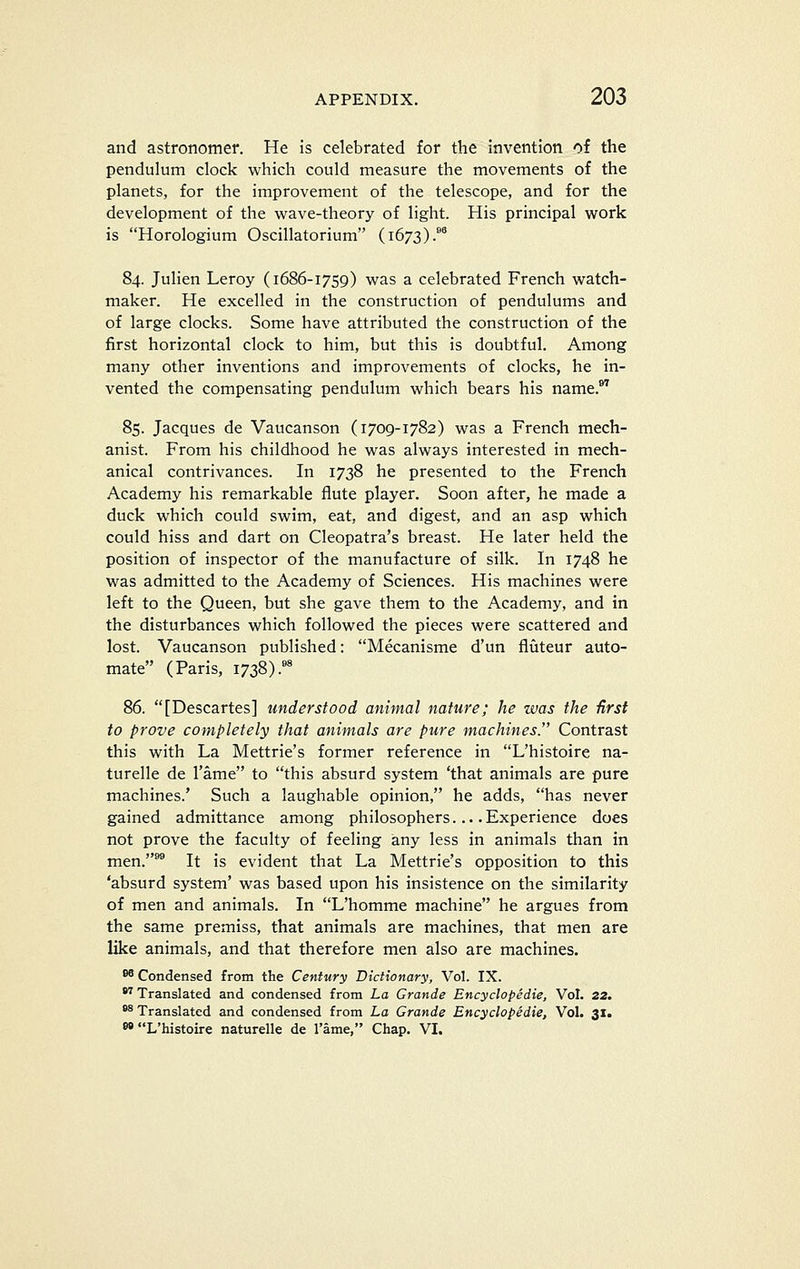 and astronomer. He is celebrated for the invention of the pendulum clock which could measure the movements of the planets, for the improvement of the telescope, and for the development of the wave-theory of light. His principal work is Horologium Oscillatorium (1673).* 84. Julien Leroy (1686-1759) was a celebrated French watch- maker. He excelled in the construction of pendulums and of large clocks. Some have attributed the construction of the first horizontal clock to him, but this is doubtful. Among many other inventions and improvements of clocks, he in- vented the compensating pendulum which bears his name.*^ 85. Jacques de Vaucanson (1709-1782) was a French mech- anist. From his childhood he was always interested in mech- anical contrivances. In 1738 he presented to the French Academy his remarkable flute player. Soon after, he made a duck which could swim, eat, and digest, and an asp which could hiss and dart on Cleopatra's breast. He later held the position of inspector of the manufacture of silk. In 1748 he was admitted to the Academy of Sciences. His machines were left to the Queen, but she gave them to the Academy, and in the disturbances which followed the pieces were scattered and lost. Vaucanson published: Mecanisme d'un fliiteur auto- mate (Paris, 1738).«' 86. [Descartes] understood animal nature; he was the first to prove completely that animals are pure machines. Contrast this with La Mettrie's former reference in L'histoire na- turelle de Tame to this absurd system 'that animals are pure machines.' Such a laughable opinion, he adds, has never gained admittance among philosophers... .Experience does not prove the faculty of feeling iany less in animals than in men.^ It is evident that La Mettrie's opposition to this 'absurd system' was based upon his insistence on the similarity of men and animals. In L'homme machine he argues from the same premiss, that animals are machines, that men are like animals, and that therefore men also are machines. ^ Condensed from the Century Dictionary, Vol. IX. ^ Translated and condensed from La Grande Encyclopedie, Vol. 22. *^ Translated and condensed from La Grande Encyclopedie, Vol. 31. w L'histoire naturelle de I'ame, Chap. VI.