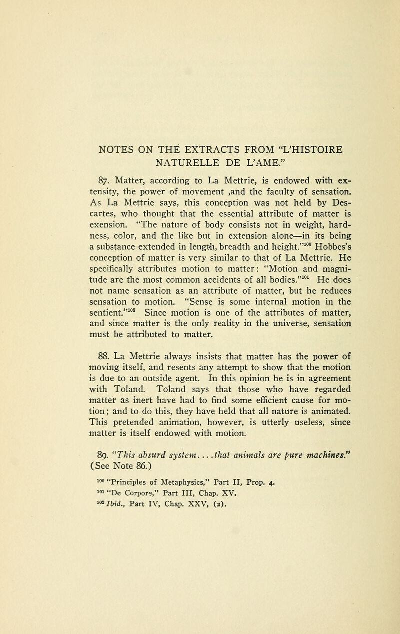 NATURELLE DE L'AME. 87. Matter, according to La Mettrie, is endowed with ex- tensity, the power of movement ,and the faculty of sensation. As La Mettrie says, this conception was not held by Des- cartes, who thought that the essential attribute of matter is exension. The nature of body consists not in weight, hard- ness, color, and the like but in extension alone—in its being a substance extended in length, breadth and height.^ Hobbes's conception of matter is very similar to that of La Mettrie. He specifically attributes motion to matter: Motion and magni- tude are the most common accidents of all bodies.* He does not name sensation as an attribute of matter, but he reduces sensation to motion. Sense is some internal motion in the sentient.* Since motion is one of the attributes of matter, and since matter is the only reality in the universe, sensation must be attributed to matter. 88. La Mettrie always insists that matter has the power of moving itself, and resents any attempt to show that the motion is due to an outside agent. In this opinion he is in agreement with Toland. Toland says that those who have regarded matter as inert have had to find some efficient cause for mo- tion ; and to do this, they have held that all nature is animated. This pretended animation, however, is utterly useless, since matter is itself endowed with motion. 89. This absurd system... .that animals are pure machines. (See Note 86.) 100 Principles of Metaphysics, Part II, Prop. 4. wi De Corpore, Part III, Chap. XV. i<»/b»i., Part IV, Chap. XXV, (2).