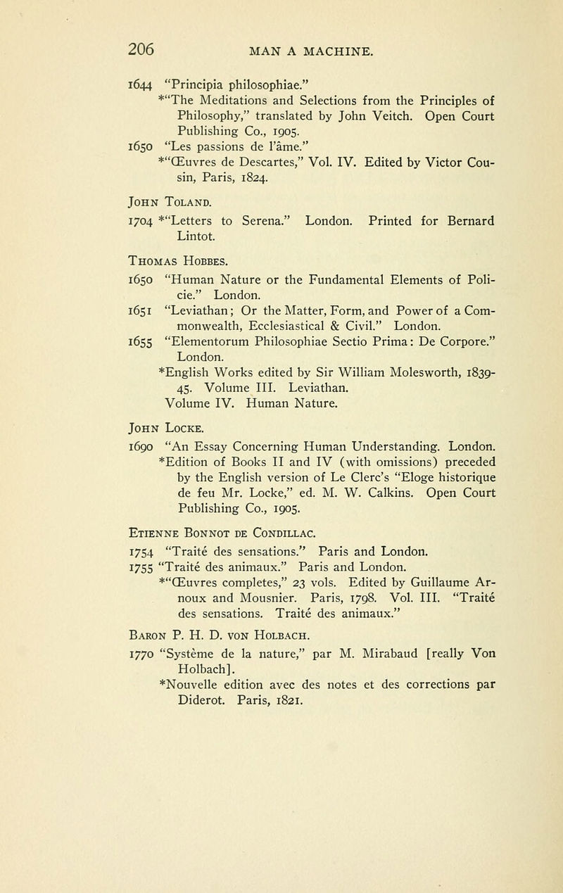 1644 Principia philosophiae. *The Meditations and Selections from the Principles of Philosophy, translated by John Veitch. Open Court Publishing Co., 1905. 1650 Les passions de I'ame. *CEuvres de Descartes, Vol. IV. Edited by Victor Cou- sin, Paris, 1824. John Toland. 1704 ^Letters to Serena. London. Printed for Bernard Lintot. Thomas Hobbes. 1650 Human Nature or the Fundamental Elements of Poli- cie. London. 1651 Leviathan; Or the Matter, Form, and Power of a Com- monwealth, Ecclesiastical & Civil. London. 1655 Elementorum Philosophiae Sectio Prima: De Corpore. London. *English Works edited by Sir William Molesworth, 1839- 45. Volume IIL Leviathan. Volume IV. Human Nature. John Locke. 1690 An Essay Concerning Human Understanding. London. *Edition of Books II and IV (with omissions) preceded by the English version of Le Clerc's Eloge historique de feu Mr. Locke, ed. M. W. Calkins. Open Court Publishing Co., 1905. Etienne Bonnot de Condillac. 1754 Traite des sensations. Paris and London. 1755 Traite des animaux. Paris and London. *CEuvres completes, 23 vols. Edited by Guillaume Ar- noux and Mousnier. Paris, 1798. Vol. III. Traite des sensations. Traite des animaux. Baron P. H. D. von Holbach. 1770 Systeme de la nature, par M. Mirabaud [really Von Holbach]. *Nouvelle edition avec des notes et des corrections par Diderot. Paris, 1821.