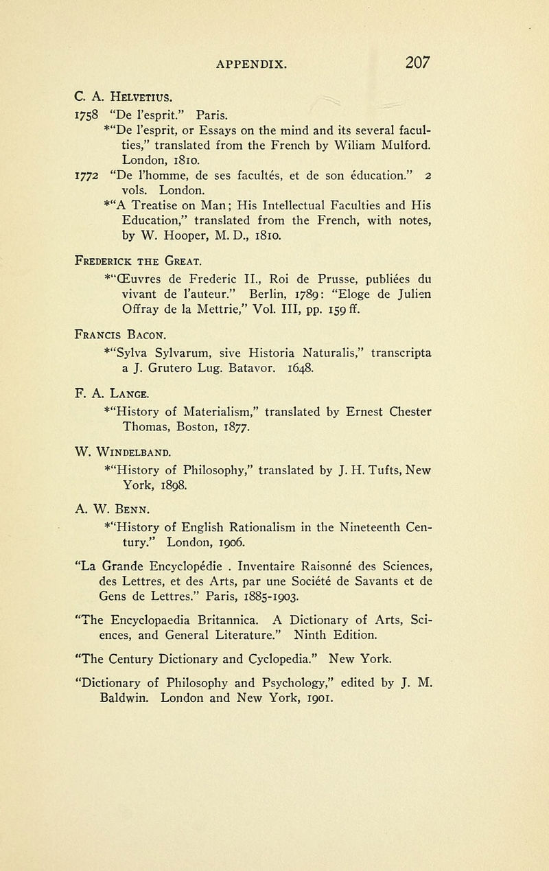 C. A. Helvetius. 1758 De I'esprit. Paris. *De I'esprit, or Essays on the mind and its several facul- ties, translated from the French by Wiliam Mulford. London, 1810. 1772 De I'homme, de ses facultes, et de son education. 2 vols. London. *A Treatise on Man; His Intellectual Faculties and His Education, translated from the French, with notes, by W. Hooper, M. D., 1810. Frederick the Great. *CEuvres de Frederic H., Roi de Prusse, publiees du vivant de I'auteur. Berlin, 1789: Eloge de Julien Offray de la Mettrie, Vol. HI, pp. 159 ff. Francis Bacon. *Sylva Sylvarum, sive Historia Naturalis, transcripta a J. Grutero Lug. Batavor. 1648. F. A. Lange. *History of Materialism, translated by Ernest Chester Thomas, Boston, 1877. W. WiNDELBAND. *History of Philosophy, translated by J. H. Tufts, New York, 1898. A. W. Benn. *History of English Rationalism in the Nineteenth Cen- tury. London, 1906. La Grande Encyclopedic . Inventaire Raisonne des Sciences, des Lettres, et des Arts, par une Societe de Savants et de Gens de Lettres. Paris, 1885-1903. The Encyclopaedia Britannica. A Dictionary of Arts, Sci- ences, and General Literature. Ninth Edition. The Century Dictionary and Cyclopedia. New York. Dictionary of Philosophy and Psychology, edited by J. M. Baldwin. London and New York, 1901.