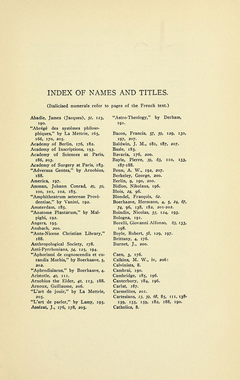 INDEX OF NAMES AND TITLES. (Italicised numerals refer to pages of the French text.) Abadie, James (Jacques), 51, 123, 190. Abrege des systemes philoso- phiques, by La Mettrie, 165, 166, 170, 205. Academy of Berlin, 176, 182. Academy of Inscriptions, 193. Academy of Sciences at Paris, 186, 203. Academy of Surgery at Paris, 183. Adversus Gentes, by Arnobius, 188. America, 197. Amman, Johann Conrad, ^p, 30, 100, loi, 102, 185. Amphitheatrum aeternae Provi- dentiae, by Vanini, 192. Amsterdam, 185. Anatome Plantarum, by Mal- pighi, 192. Angers, 195. Ansbach, 200. Ante-Nicene Christian Library, 188. Anthropological Society, 178. Anti-Pyrrhonians, 54, 125, 194. Aphorismi de cognoscendis et cu- randis Morbis, by Boerhaave, 5, 303. Aphrodisiacus, by Boerhaave, 4. Aristotle, 40, in. Arnobius the Elder, 42, 113, 188. Arnoux, Guillaume, 206. L'art de jouir, by La Mettrie, 205. L'art de parler, by Lamy, 195. Assezat, J., 176, 178, 205. Astro-Theology, by Derham, 191. Bacon, Francis, 57, 59, 129, 130, 197, 207. Baldwin, J. M., 181, 187, 207. Basle, 185. Bavaria, 176, 200. Bayle, Pierre, 39, 63, no, 133, 187-188. Benn, A. W., 192, 207. Berkeley, George, 200. Berlin, 9, 190, 200. Bidloo, Nikolaus, 196. Blois, 24, 96. Blondel, Francois, 62. Boerhaave, Hermann, 4, s. ^4t 67, 74, 96, 138, 182, 201-202. Boindin, Nicolas, 53, 124, 193. Bologna, 191. Borelli, Giovanni Alfonso, 63, 133, 198. Boyle, Robert, 58, 129, 197. Brittany, 4, 176. Burnet, J., 200. Caen, 3, 176. Calkins, M. W., iv, 206: Calvinists, 8. Cambrai, 190. Cambridge, 185, 196. Canterbury, 184, 196. Carlat, 187. Carmelites, 201. Cartesians, 13, 39, 68, 85, in, 138- 139. IS5. 159. 182, 188, 190. Catholics, 8.