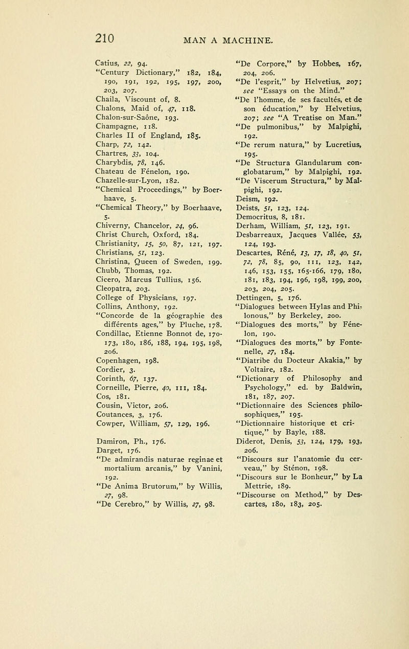 Catius, Z3y 94. Century Dictionary, 182, 184, 190, 191, 192, 19s, 197, 200, 203, 207. Chaila, Viscount of, 8. Chalons, Maid of, ^7, 118. Chalon-sur-Saone, 193. Champagne, 118. Charles II of England, 185. Charp, 72, 142. Chartres, j^, 104. Charybdis, 75, 146. Chateau de Fenelon, 190. Chazelle-sur-Lyon, 182. Chemical Proceedings, by Boer- haave, 5. Chemical Theory, by Boerhaave, 5- Chiverny, Chancelor, 24, 96. Christ Church, Oxford, 184. Christianity, 1$, 50, 87, 121, 197. Christians, 51, 123. Christina, Queen of Sweden, 199. Chubb, Thomas, 192. Cicero, Marcus Tullius, 156. Cleopatra, 203. College of Physicians, 197. Collins, Anthony, 192. Concorde de la geographie des differents ages, by Pluche, 178. Condillac, Etienne Bonnot de, 170- 173, 180, 186, 188, 194, 195, 198, 206. Copenhagen, 198. Cordier, 3. Corinth, 67, 137. Corneille, Pierre, 40, iii, 184. Cos, 181. Cousin, Victor, 206. Coutances, 3, 176. Cowper, William, 57, 129, 196. Damiron, Ph., 176. Darget, 176. De admirandis naturae reginae et mortalium arcanis, by Vanini, 192. De Anima Brutorum, by Willis, 27, 98. De Cerebro, by Willis, 27, 98. De Corpora, by Hobbes, 167, 204, 206. De I'esprit, by Helvetius, 207; see Essays on the Mind. De I'homme, de ses facultes, et de son education, by Helvetius, 207; see A Treatise on Man. De pulmonibus, by Malpighi, 192. De rerum natura, by Lucretius, 195- De Structura Glandularum con- globatarum, by Malpighi, 192. De Viscerum Structura, by Mal- pighi, 192. Deism, 192. Deists, 51, 123, 124. Democritus, 8, 181. Derham, William, 51, 123, 191. Desbarreaux, Jacques Vallee, 53, 124, 193. Descartes, Rene, 13, 17, 18, 40, 51, 72, 78, 85, 90, III, 123, 142, 146, 153, 15s, 165-166, 179, 180, 181, 183, 194, 196, 198, 199, 200, 203, 204, 205. Dettingen, 5, 176. Dialogues between Hylas and Phir lonous, by Berkeley, 200. Dialogues des morts, by Fene- lon, 190. Dialogues des morts, by Fonte- nelle, 27, 184. Diatribe du Docteur Akakia, by Voltaire, 182. Dictionary of Philosophy and Psychology, ed. by Baldwin, 181, 187, 207. Dictionnaire des Sciences philo- sophiques, 195. Dictionnaire historique et cri- tique, by Bayle, 188. Diderot, Denis, 53, 124, 179, 193, 206. Discours sur I'anatomie du cer- veau, by Stenon, 198. Discours sur le Bonheur, by La Mettrie, 189. Discourse on Method, by Des- cartes, 180, 183, 205.