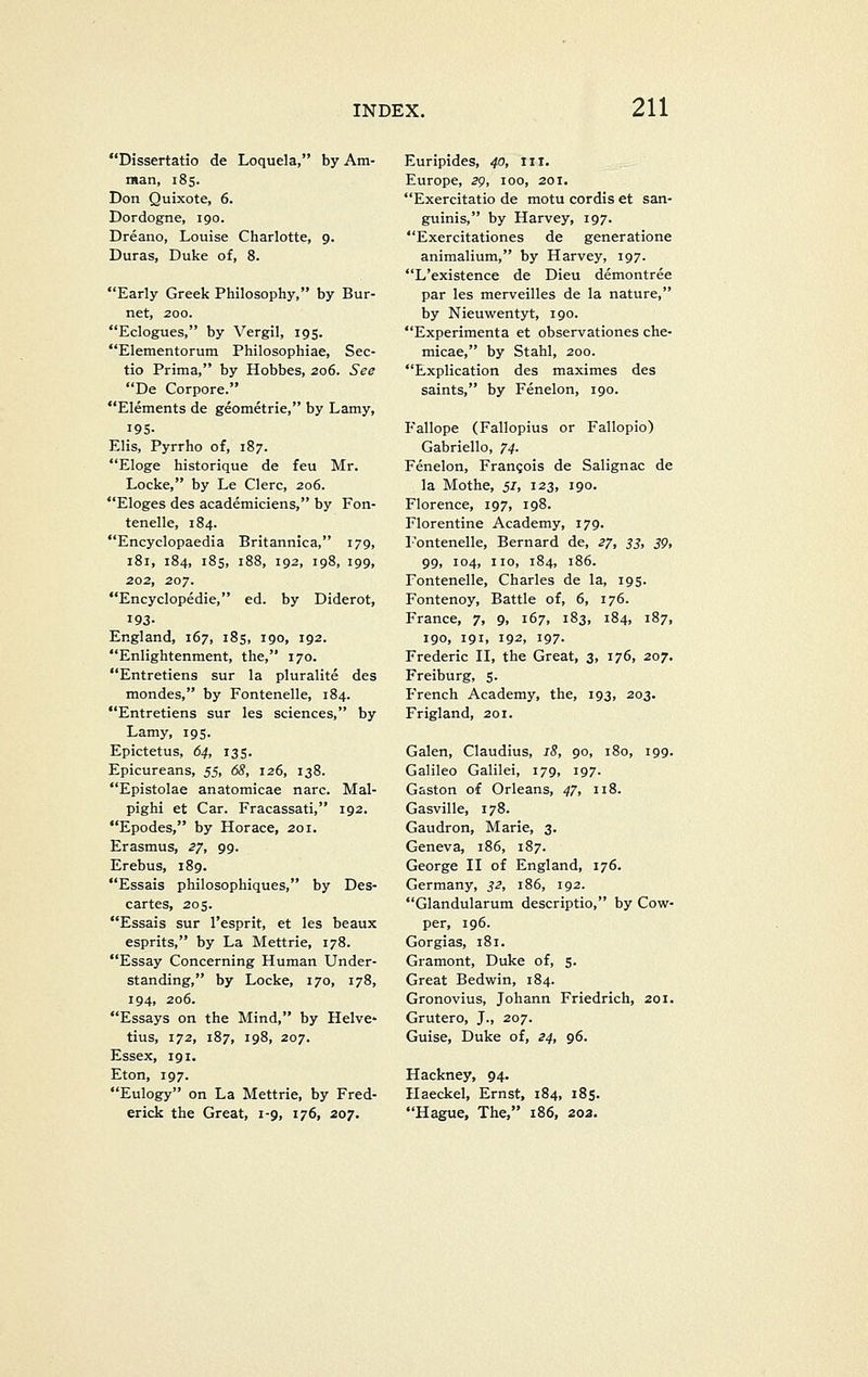 Dissertatio de Loquela, by Am- man, 185. Don Quixote, 6. Dordogne, 190. Dreano, Louise Charlotte, 9. Duras, Duke of, 8. Early Greek Philosophy, by Bur- net, 200. Eclogues, by Vergil, 195. Elementorum Philosophiae, Sec- tio Prima, by Hobbes, 206. See De Corpore. Elements de geometric, by Lamy, 195- Elis, Pyrrho of, 187. Eloge historique de feu Mr. Locke, by Le Clerc, 206. Eloges des academiciens, by Fon- tenelle, 184. Encyclopaedia Britannica, 179, 181, 184, 185, 188, 192, 198, 199, 202, 207. Encyclopedic, ed. by Diderot, 193- England, 167, 185, 190, 192. Enlightenment, the, 170. Entretiens sur la pluralite des mondes, by Fontenelle, 184. Entretiens sur les sciences, by Lamy, 195. Epictetus, 64, 135. Epicureans, 5i, 68, 126, 138. Epistolae anatomicae narc. Mal- pighi et Car. Fracassati, 192. Epodes, by Horace, 201. Erasmus, 27, 99. Erebus, 189. Essais philosophiques, by Des- cartes, 205. Essais sur I'esprit, et les beaux esprits, by La Mettrie, 178. Essay Concerning Human Under- standing, by Locke, 170, 178, 194, 206. Essays on the Mind, by Helve- tius, 172, 187, 198, 207. Essex, 191. Eton, 197. Eulogy on La Mettrie, by Fred- erick the Great, 1-9, 176, 207. Euripides, 40, iii. Europe, 29, 100, 201. Exercitatio de motu cordis et san- guinis, by Harvey, 197. Exercitationes de generatione animalium, by Harvey, 197. L'existence de Dieu demontree par les merveilles de la nature, by Nieuwentyt, 190. Experimenta et observationes che- micae, by Stahl, 200. Explication des maximes des saints, by Fenelon, 190. Fallope (Fallopius or Fallopio) Gabriello, 74. Fenelon, Frangois de Salignac de la Mothe, 51, 123, 190. Florence, 197, 198. Florentine Academy, 179. r'ontenelle, Bernard de, 27, 33, 39, 99, 104, no, 184, 186. Fontenelle, Charles de la, 195. Fontenoy, Battle of, 6, 176. France, 7, 9, 167, 183, 184, 187, igo, 191, 192, 197. Frederic II, the Great, 3, 176, 207. Freiburg, 5. F'rench Academy, the, 193, 203. Frigland, 201. Galen, Claudius, 18, 90, 180, 199. Galileo Galilei, 179, 197. Gaston of Orleans, 47, 118. Gasvillc, 178. Gaudron, Marie, 3. Geneva, 186, 187. George II of England, 176. Germany, 32, 186, 192. Glandularum descriptio, by Cow- per, ig6. Gorgias, 181. Gramont, Duke of, 5. Great Bedwin, 184. Gronovius, Johann Friedrich, 201. Grutero, J., 207. Guise, Duke of, 24, 96. Hackney, 94. Haeckel, Ernst, 184, 185. Hague, The, 186, 203.