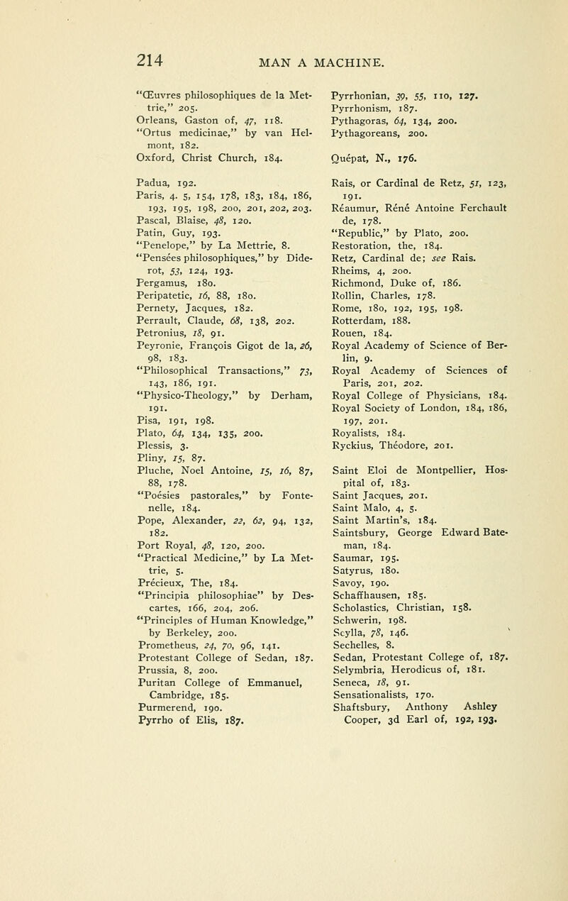 CEuvres philosophiques de la Met- trie, 205. Orleans, Gaston of, 47, 118. Ortus medicinae, by van Hel- mont, 182. Oxford, Christ Church, 184. Padua, 192. Paris, 4. 5, 154, 178, 183, 184, 186, 193. i95i 198, 200, 201,202,203. Pascal, Blaise, 48, 120. Patin, Guy, 193. Penelope, by La Mettrie, 8. Pensees philosophiques, by Dide- rot, 53, 124, 193. Pergamus, 180. Peripatetic, 16, 88, 180. Pernety, Jacques, 182. Perrault, Claude, 68, 138, 202. Petronius, 18, 91. Peyronie, Frangois Gigot de la, 26, 98, 183. Philosophical Transactions, 7J, 143, 186, 191. Physico-Theology, by Derham, 191. Pisa, 191, 198. Plato, 64, 134, 135, 200. Plessis, 3. Pliny, 15, 87. Pluche, Noel Antoine, 15, 16, 87, 88, 178. Poesies pastorales, by Fonte- nelle, 184. Pope, Alexander, 23, 62, 94, 132, 182. Port Royal, 48, 120, 200. Practical Medicine, by La Met- trie, 5. Precieux, The, 184. Principia philosophiae by Des- cartes, 166, 204, 206. Principles of Human Knowledge, by Berkeley, 200. Prometheus, 24, 70, 96, 141. Protestant College of Sedan, 187. Prussia, 8, 200. Puritan College of Emmanuel, Cambridge, i8s- Purmerend, 190. Pyrrho of Elis, 187. Pyrrhonian, jp, 55, no, 127. Pyrrhonism, 187. Pythagoras, 64, 134, 200. Pythagoreans, 200. Quepat, N., 176. Rais, or Cardinal de Retz, 51, 123, 191. Reaumur, Rene Antoine Ferchault de, 178. Republic, by Plato, 200. Restoration, the, 184. Retz, Cardinal de; see Rais. Rheims, 4, 200. Richmond, Duke of, 186. Rollin, Charles, 178. Rome, 180, 192, 195, 198. Rotterdam, 188. Rouen, 184. Royal Academy of Science of Ber- lin, 9. Royal Academy of Sciences of Paris, 201, 202. Royal College of Physicians, 184. Royal Society of London, 184, 186, 197, 201. Royalists, 184. Ryckius, Theodore, 201. Saint Eloi de Montpellier, Hos- pital of, 183. Saint Jacques, 201. Saint Malo, 4, 5. Saint Martin's, 184. Saintsbury, George Edward Bate- man, 184. Saumar, 195. Satyrus, 180. Savoy, 190. Schaffhausen, 185. Scholastics, Christian, 158. Schwerin, 198. Seylla, 7S, 146. Sechelles, 8. Sedan, Protestant College of, 187. Selymbria, Herodicus of, 181. Seneca, 18, 91. Sensationalists, 170. Shaftsbury, Anthony Ashley Cooper, 3d Earl of, 192, 193.