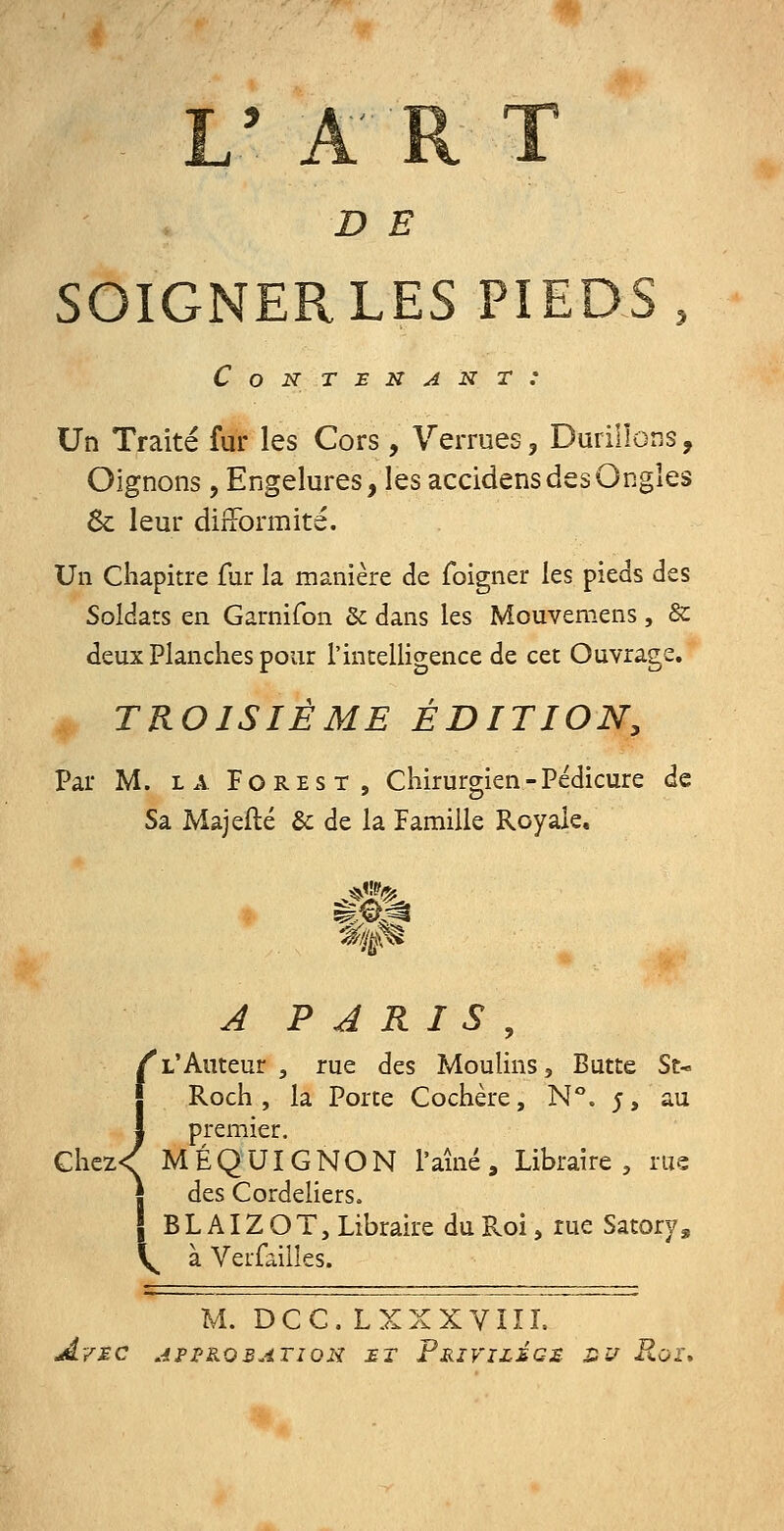 L' ART D E SOIGNER LES PIEDS, Contenant: Un Traité fur les Cors , Verrues, Durillons, Oignons, Engelures, les accidens des Ongles 8c leur difformité. Un chapitre fur la manière de foigner les pieds des Soldats en Garnifon &: dans les Mouvemens, & deux Planches pour l'intelligence de cet Ouvrage. TROISIÈME ÉDITION, Par M. LA FoREST, Chirurgien-Pédicure de Sa Majefté & de la Famille Royale, A PARIS, L'Auteur , rue des Moulins, Butte St- Roch , la Porte Cochère, N°. j, au premier. Ghez<( MÉQUIGNON l'aîné. Libraire, rus des Cordeliers. j B L AIZ O T, Libraire du Roi, rue Satory, V. àVerfaiiles. M. DCC. LXXXVIIL AvMC APPROBATION £T pRIVIZ£C£ S î/ Roi\