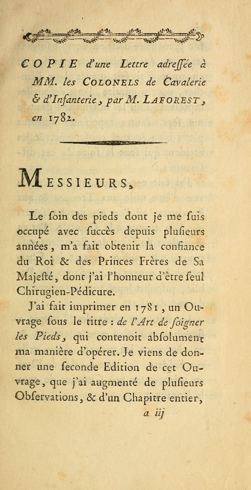 COPIE d'une Lettre adreffée à MM. les Colonels de Cavalerie & d'Infanterie^ par M. Laforest^ en 1782. M E S S I E U R S^ Le foin des pieds dont je me fuis occupé avec faccès depuis plufieurs années , m'a fait obtenir la confiance du Roi & des Princes Frères de Sa Majefté, dont j'ai Fhonneur d'être feul Chirugien-Pédicure. J'ai fait imprimer en 1781 , un Ou- vrage fous le titre : de F Art de foigner les Fieds:y qui contenoit abfolument ma manière d'opérer. Je viens de don- ner une {QQonà^ Edition de cet Ou- vrage, que j'ai augmenté de plufieurs Obfervations5 & d'un Chapitre entier, a iij