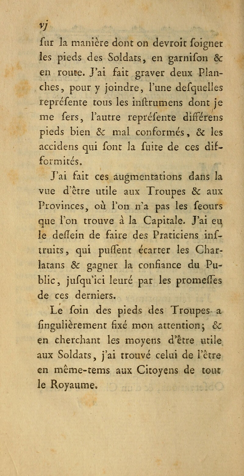 fur la manière dont on devroît foîgnet ies pieds des Soldats, en garnifon & en route. J'ai fait graver deux Plan- , ches, pour y joindre, l'une defquelles repréfente tous les inftrumens dont je me fers, l'autre repréfente différens pieds bien & mal conformés, & les accidens qui font la fuite de ces dif- formités. J'ai fait ces augmentations dans la vue d'être utile aux Troupes & aux Provinces, oii Ton n'a pas les feours que l'on trouve à la Capitale. J'ai eu le deÏÏein de faire àes Praticiens inf- truits, qui pulTent écarter les Char- latans & gagner la confiance du Pu- blic, jufqu'ici leuré par les promefiTes de CQs derniers. Le foin des pieds àes Troupes- a iînguiièrement fixé mon attention* de en cherchant les moyens d'être utile aux Soldats, j'ai trouvé celui de l'être en même-tems aux Citoyens de tout le Royaume,