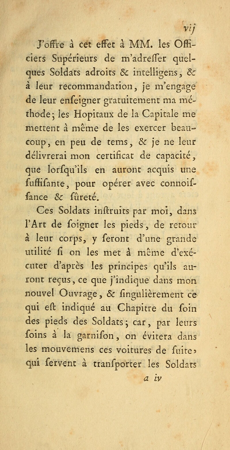 JofFre à cet effet à MM. les Offi- ciers Supérieurs de m'adrelTer quel- ques Soldats adroits & intelligens, & à leur recommandation, je m'engage de leur enfei^ner gratuitement ma me- thode j \qs Hôpitaux de la Capitale me mettent à même de les exercer beau- coup, en peu de tems, & je ne leur délivrerai mon certificat de capacité, que lorfqu'ils en auront acquis une fuffifante, pour opérer avec connoif- fance & fureté. Ces Soldats inftruîts par moi, dans TArt de foigner les pieds, de retour à leur corps, y feront d'une grande utilité fi on les met à même d'exé- cuter d'après les principes qu'ils au- ront reçus, ce que j'indique dans m.on nouvel Ouvrage, & fingulièrement ce qui eft indiqué au Chapitre du foin des pieds des Soldats; car, par leurs foins à la garnifon, on évitera dans les mouvemens ces voitures de fuites qui fervent à tranfporter les Soldats a Lv