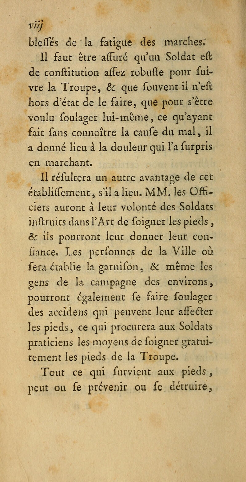 VU) blelTés de la fatigue des marches: Il faut être afTuré qu'un Soldat eft de conftitution afTez robufte pour fui- vre la Troupe, & que fouvent il n'eft hors d'état de le faire, que pour s'être voulu foulager lui-même, ce qu'ayant fait fans connoître la caufe du mal, il a donné lieu à la douleur qui l'a furpris en marchant. Il réfultera un autre avantage de cet établiiTement, s'il a lieu. MM. les Offi- ciers auront à leur volonté des Soldats inftruits dans l'Art de foigner les pieds, Bc ils pourront leur donner leur con- fiance. Les personnes de la Ville où fera établie la garnifon, de même les gens de la campagne des environs, pourront également fe faire foulager des accidens qui peuvent leur affeéter les pieds, ce qui procurera aux Soldats praticiens les moyens de foigner gratui- tement les pieds de la Troupe. . Tout ce qui furvient aux pieds, peut ou fe prévenir ou fe détruire.