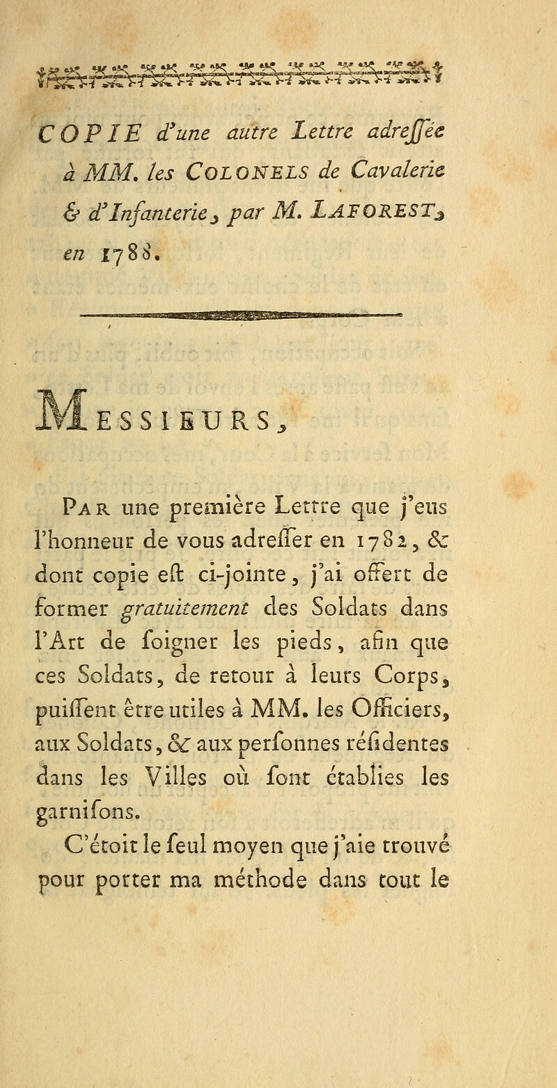 à MM, les Colonels de Cavalerie. & d'Infanterie:, par M, LaforesTj, en 1788. ESSIEURS^ Pa r une première Lettre que j'eus riionneur de vous adrelTer en 17825 & donc copie e(l ci-jointe, j'ai offert de £o'cmeiL gratuitement des Soldats dans l'Art de foigner les pieds, afin que ces Soldats, de retour à leurs Corps, puifTent être utiles à MM. les Officiers, aux Soldats, & aux perfonnes réfidentes dans les Villes où font établies les garnirons. C'étoit le feul moyen que j'aie trouvé pour porter ma méthode dans tout le