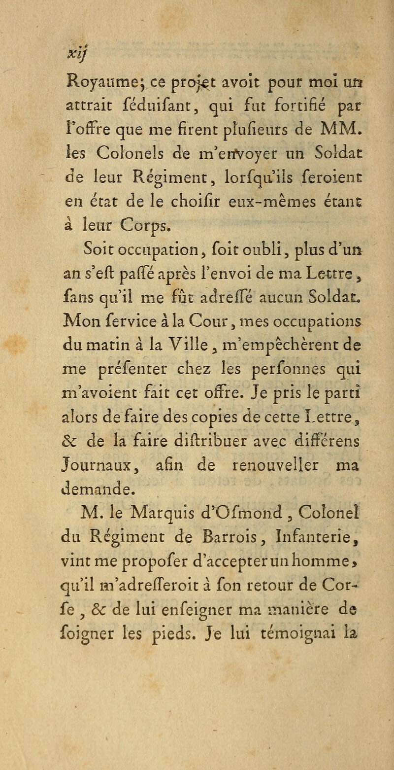 XlJ Royaume; ce projet avoît pour moi mt attrait féduifant, qui fut fortifié par fofFre que me firent plufieurs de MM. ies Colonels de m'eriVoyer un Soldac de leur Régiment, lorfqa'ils feroienc en état de le choifir eux-mêmes étanc à leur Corps. Soit occupation, foit oubli, plus d'ua an s'eft palTé après l'envoi de ma Lettre, fans qu'il m.e fût adreiTé aucun Soldat. Mon fervice à la Cour, mes occupations du matin à la Ville 3 m'empêchèrent de me préfenter chez les perfonnes qui m'avoient fait cet offre. Je pris le parti alors de faire des copies de cette Lettre, & de la faire didribuer avec différens Journaux, afin de renouveller ma demande. M. le Marquis d'Ofmond , Colonel du Régiment de Barrois^, Infanterie, vint me propofer d'accepter un homme > qu'il m'adrefTeroit a fon retour de Cor- fe , &: de lui enfeigner ma manière de foigner les pieds. Je lui témoignai la