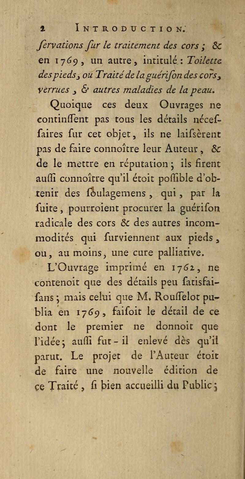 fervallons fur le traitement des cors ; Se en 17(^9, un autre, intitulé: Toilette des pieds ^ ou Traité de laguérifon des cors^ verrues _, & autres maladies de la peau. Quoique ces deuK Ouvrages ne continfTent pas tous les détails nccef- faires fur cet objet, ils ne laifsèrenc pas de faire connoître leur Auteur, & de le mettre en réputation j ils firent aufïî connoître qu'il étoit poffible d'ob- tenir des (iulagemens , qui, par la fuite, pourroient procurer la guérifon radicale des cors & des autres incom- modités qui furviennent aux pieds, ou, au moins, une cure palliative. L'Ouvrage imprimé en 17(32, ne cbntenoit que des détails peu fatisfai- fans ; mais celui que M. RoufTelot pu^ blia en 17(39, faifoit le détail de ce dont le premier ne donnoit que ridée j aufîî fut - il enlevé dès qu'il parut. Le projet de l'Auteur étoit de faire une nouvelle édition de ce Traité , fi bien accueilli du Public \