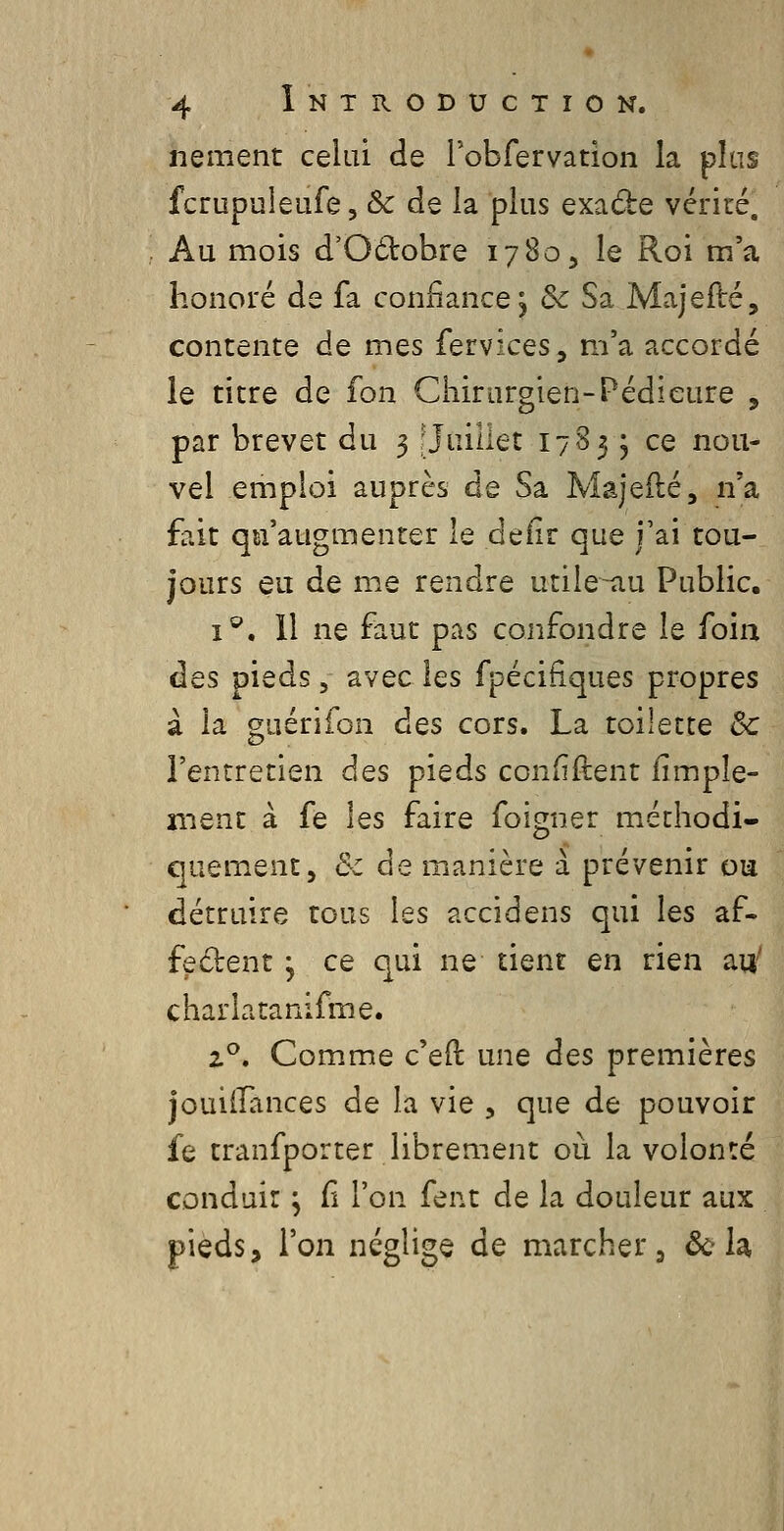 nement celui de l'obfervation la phis fcrupuleufe, & de la plus exade vérité. Au mois d'Odtobre 1780, le Roi m'a honoré de fa confiance^ de Sa Majefté, contente de mes fervices, m'a accordé le titre de fon Cliirurgien-Pédicure , par brevet du 3 : Juillet 178 3 ; ce nou- vel emploi auprès de Sa Majeilé, n'a fait qu'augmenter le defir que j'ai tou- jours eu de me rendre utile^u Public. i^. 11 ne faut pas confondre le foin des pieds, avec les fpécifiques propres à la guérifon des cors. La toilette Se l'entretien des pieds confident fimpîe- ment à fe les faire foigner méthodi- quement, &z de manière à prévenir ou détruire tous les accidens qui les af- fedent y ce qui ne tient en rien au^ charlatanifme. 2^. Comme c'eft une des premières jouiiTances de la vie , que de pouvoir fe tranfporter librenient où la volonté conduit ^ fi l'on fent de la douleur aux pieds, l'on néglige de marcher, où h