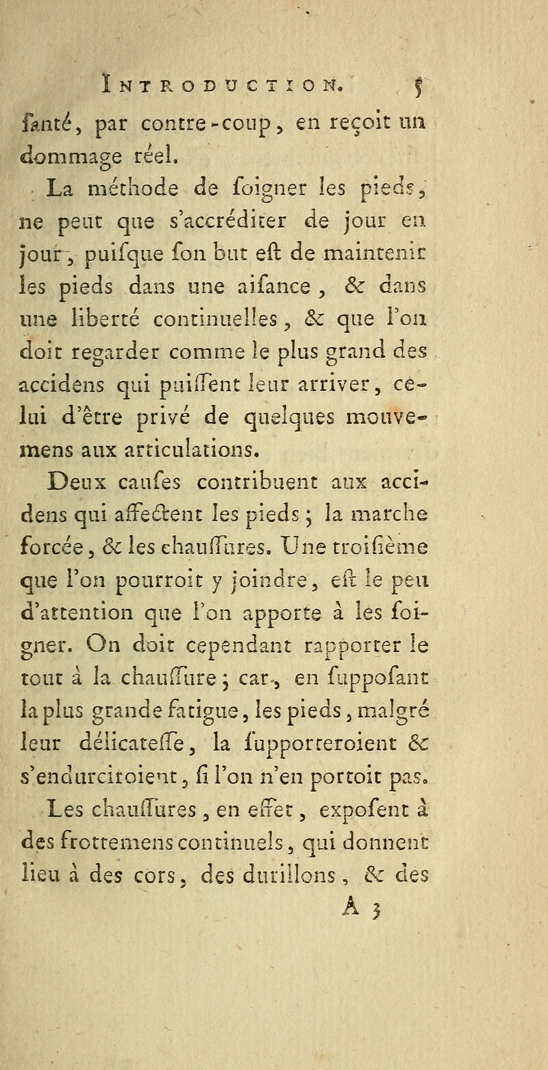 faute, par contre-coup, en reçoit un dommage réel, • La méthode de foigner les pieds j ne peut que s'accréditer de jour en jour 3 puifque fon but eil de maintenir ies pieds dans une aifance , Ôc dans une liberté continuelles, & que l'on doit regarder comme le plus grand dQS accidens qui paiiTent leur arriver, ce- lui d'être privé de quelques meuve* mens aux articulations. Deux caufes contribuent aux acci- dens qui affe61:ent les pieds ; la marche forcée, 6c ies ehaulTares. Une troiiième que l'on pourroit y joindre, ePt le peu d'attention que l'on apporte à les foi- gner. On doit cependant rapporter le tout à la chaufFure, car-, en fuppofant la plus grande fatigue, les pieds, malgré leur délicatefTe, la fupporreroient ôc s'endurciroientj fi l'on n'en portoit pas. Les chauiTures, en euQt, expofent à des frottemens continuels 5 qui donnent lieu à des cors, àQS durillons, &c des A3