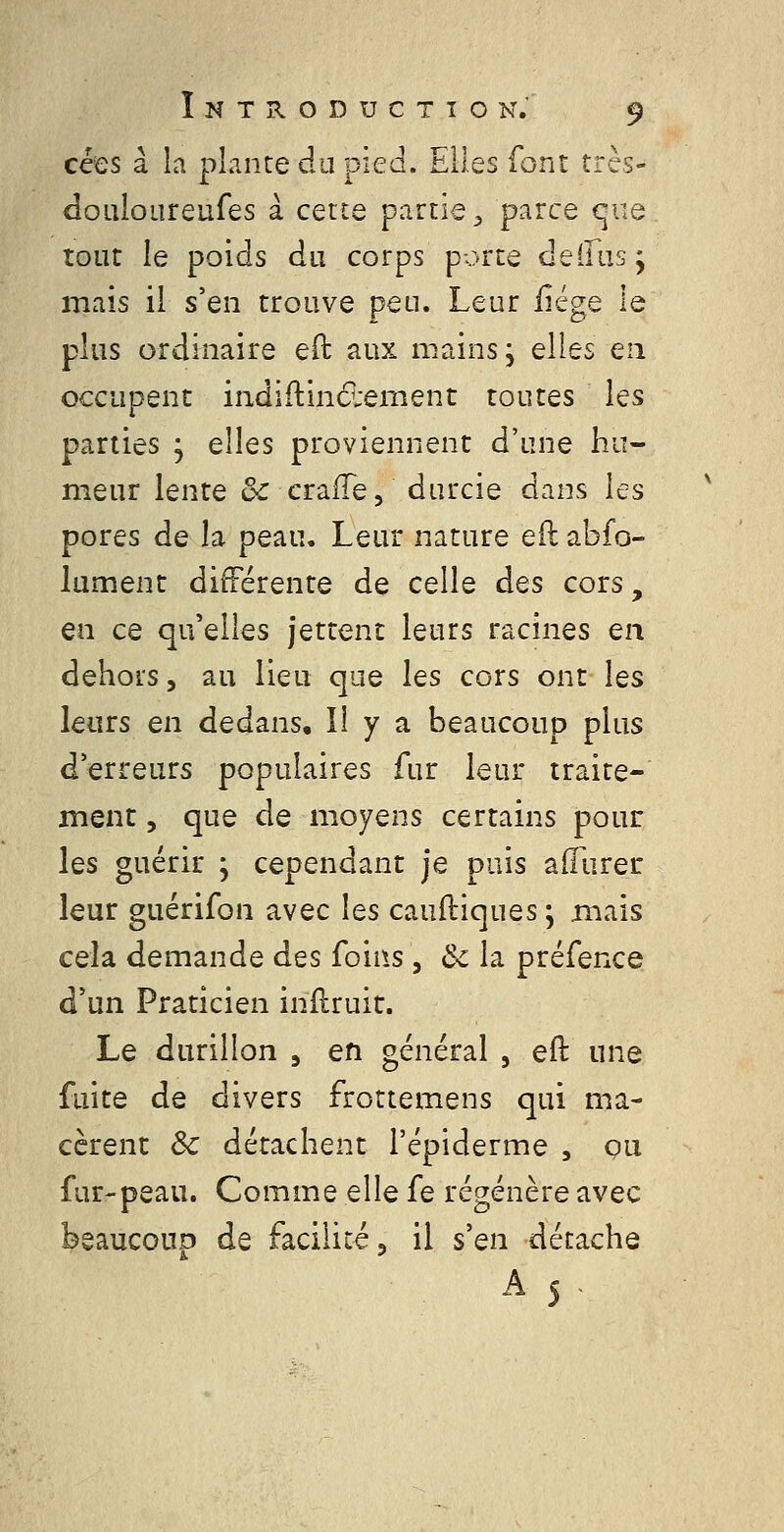 cées à la plante àa piea. Elles font trcs- «îoLiloLireufes à cette partie ^ parce quo tout le poids du corps porte deiliisj mais il s'en trouve peu. Leur ûégQ le plus ordinaire eft aux mains, elles ea occupent indiftindlement toutes les parties , elles proviennent d'une hu- meur lente de craiïe, durcie dans les pores de la peau. Leur nature e(l abfo- lument différente de celle des cors, en ce qu'elles jettent leurs racines en dehors, au lieu que les cors ont les leurs en dedans. Il y a beaucoup plus d'erreurs populaires fur leur traite- ment 5 que de moyens certains pour les guérir ; cependant je puis affiirer leur guérifon avec les cauftiques ; mais cela demande des foins, ôc la préfence d'un Praticien inilruit. Le durillon , en général , eft une fuite de divers frottemens qui ma- cèrent ôc détachent l'épiderme , ou fur-peau. Comme elle fe régénère avec bsaucouD de facilité, il s'en détache