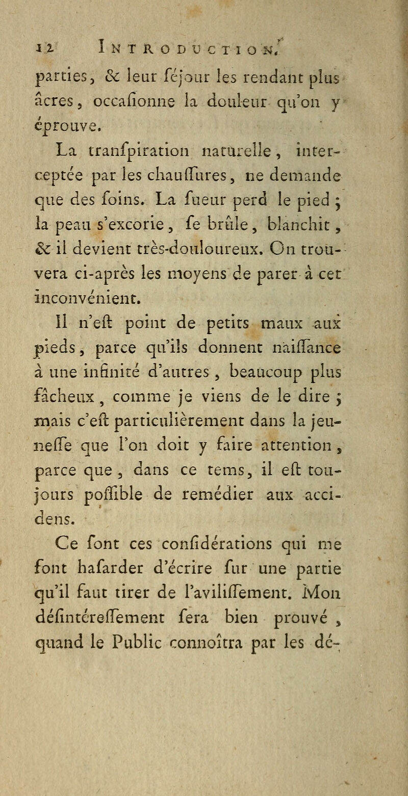 parties, ôc leur fcjoar les rendant plus acres, occafionne la douleur qu'on y éprouve. La tranfpiration naturelle, inter- ceptée par les chaulTures, ne demande que des foins. La fueur perd le pied j h peau s'excorie, fe brûle, blanchit, êc il devient très-douloureux. On trou- vera ci-après les moyens de parer à cet inconvénient. 11 n'eft point de petits maux aux pieds 5 parce qu'ils donnent naifTance à une infinité d'autres , beaucoup plus fâcheux, comme je viens de le dire j mais c'eil particulièrement dans la jeu- ne (Te que Ton doit y faire attention, parce que, dans ce tems, il eft tou- jours poiïible de remédier aux acci- Ce font ces confidérations qui me font hafarder d'écrire fur une partie qu'il faut tirer de l'avilifTement. Mon défintereiïement fera bien prouvé , quand le Public connoîtra par les dé-