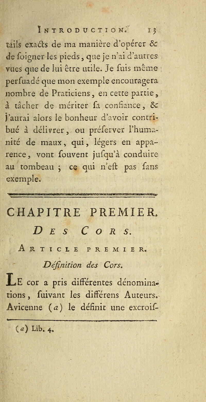 îâils exacts de ma manière d'opérer & de foigner les pieds, que je n'ai d'autres vues que de lui être atile. Je fuis même perfuadé que mon exemple encouragera nombre de Praticiens, en cette partie5 à tâcher de mériter fà confiance, de j'aurai alors le bonheur d'avoir contri- bué à délivrer, ou préferver l'huma- nité de maux, qui, légers en appa- rence, vont fouvent jufqu'à conduire au tombeau ; c^ qui n'eft pas fans exemple. CHAPITRE PREMIER. Des Cors, Article premier. Définition des Cors, X-4E cor a pris différentes dénomina- tions , fuivant les difFérens Auteurs» Avicenne (^) le définit une excroif- ia) Lib. 4,