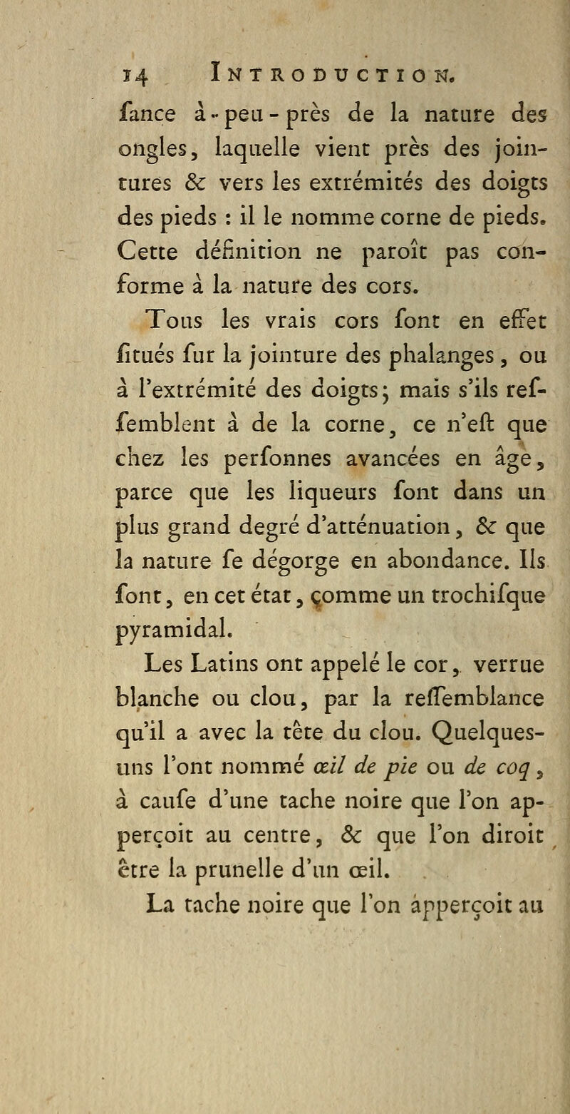 fance à-peu-près de la nature des ongles, laquelle vient près des join- tures & vers les extrémités des doigts des pieds : il le nomme corne de pieds. Cette définition ne paroît pas con- forme à la nature des cors. Tous les vrais cors font en effet litués fur la jointure des phalanges, ou à l'extrémité des doigts; mais s'ils ref- femblent à de la corne, ce n'eft que chez les perfonnes avancées en âge, parce que les liqueurs font dans un plus grand degré d'atténuation, Se que la nature fe dégorge en abondance. Ils font 5 en cet état, ^omme un trochifque pyramidal. Les Latins ont appelé le cor, verrue blanche ou clou, par la refTemblance qu'il a avec la tête du clou. Quelques- uns l'ont nommé œil de pie ou de coq, à caufe d'une tache noire que l'on ap- perçoit au centre, & que l'on diroit être la prunelle d'un œil. La tache noire que l'on àpperçoit au