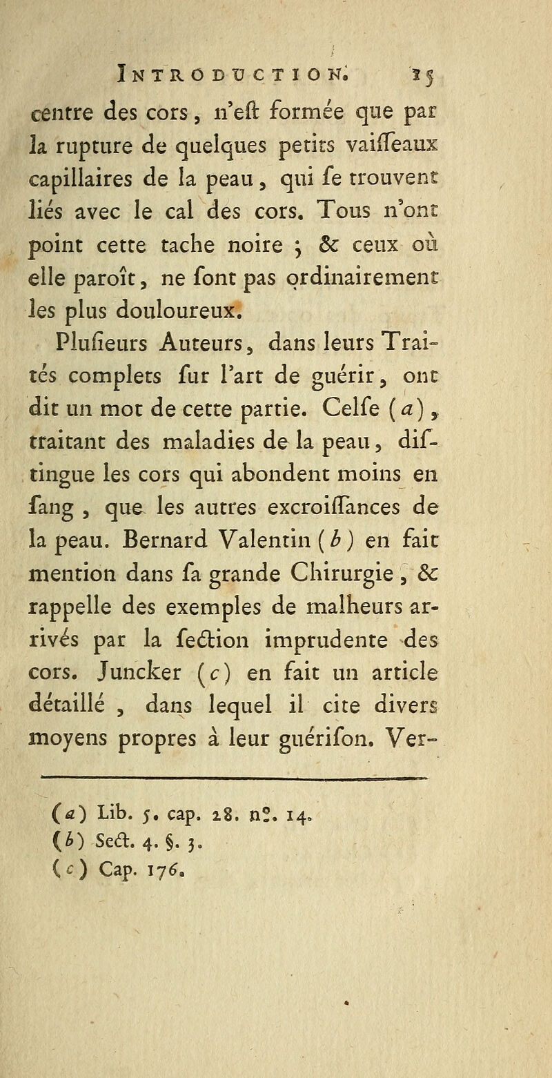 centre des cors, n eft formée que par la rupture de quelques petits vaiffeaux capillaires de la peau, qui fe trouvent liés avec le cal des cors. Tous n'ont point cette tache noire , & ceux où elle paroît, ne font pas ordinairement les plus douloureux, Plufîeurs Auteurs, dans leurs Trai- tés complets fur l'art de guérir, ont dit un mot de cette partie. Celfe {a) y traitant des maladies de la peau, dif- tingue les cors qui abondent moins en fang 5 que les autres excroiffances de la peau. Bernard Valentin ( /^ ) en fait mention dans fa grande Chirurgie , Se rappelle des exemples de malheurs ar- rivés par la fedion imprudente des cors. Juncker (c) en fait un article détaillé , dans lequel il cite divers moyens propres à leur guérifon. Ver- (a) Lib. 5, cap, 28, nî, 14. (^) Sea. 4.§. 3- {c) Cap. ij6.