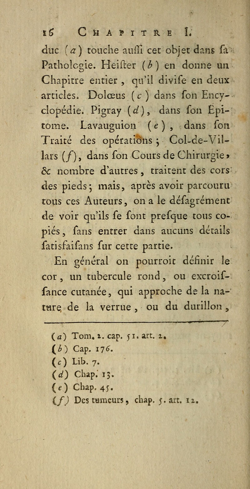 ï^ C ii A ? r T il E L duc (a) touche auiîî cet objet dans fâ Patholcgie. Heifter ( ^ ) en donne un Chapitire entier , qu'il divife en deux articles. Dolœus (c) dans fon Ency- clopédie. Pigray {d), dans fon Epi- tome. Lavauguion ( e ) , dans Ton Traité des opérations ; Col-de-Vil- lars (/), dans fon Cours de Chirurgie > ôc nombre d'autres, traitent des cors des pieds, mais, après avoir parcouru tous ces Auteurs, on a le défagrément de voir qu'ils fe font prefque tous co- piés 5 fans entrer dans aucuns détails fatisfaifans fur cette partie. En général on pourroit définir le cor, un tubercule rond, ou excroif- fance cutanée, qui approche de la na- tmre de la verrue , ou du durillon , ■ ^ — T {a) Tom, X. cap. 51. art. 1, {è) Cap. 176. (c) Lib. 7. (d) Chap.' 15. {e) Chap, 45.