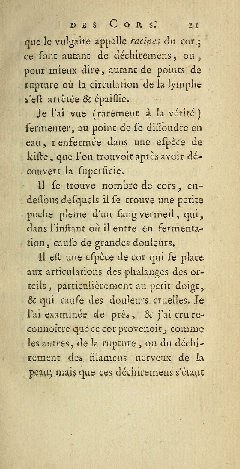 que le valgaire appelle racines du cor j ce font autant de déchiremens, ou, pour mieux dire, autant de points de rupture où la circulation de la lymphe s'efl: arrêtée & épaiffie. Je l'ai vue (rarement à la vérité ) fermenter, au point de fe diffoudre en eau, renfermée dans une efpèce de kifre, que l'on trouvoit après avoir dé- couvert la fuperficie. 11 fe trouve nombre de cors, en- deilous defquçls il fe trouve une petite poche pleine d'un fangvermeil, qui, dans l'inftant où il entre en fermenta- tion, caufe de grandes douleurs. Il efl une efpèce de cor qui fe place aux articulations des phalanges des or- teils , particulièrement au petit doigt, & qui caufe des douleurs cruelles. Je l'ai examinée de près, & j'ai cru re- connoître qaececorprovenoit_, comme les autres, de la rupture j ou du déchi- rement des filâmens nerveux de la pgau, mais que ces déchiremens s'éta;ic