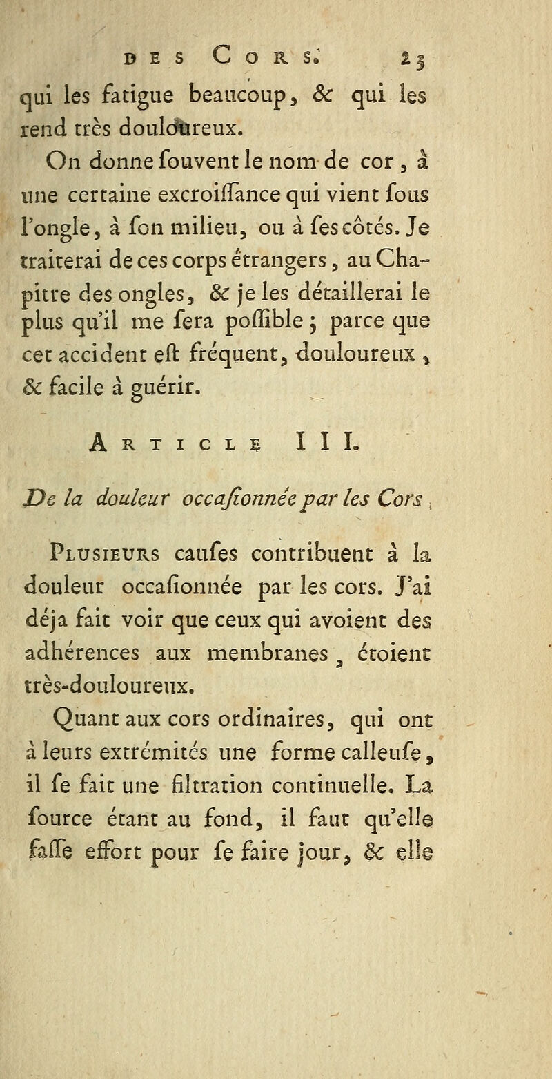 qui les fatigue beaucoup, ôc qui les rend très douidûreux. On donne fouvent le nom de cor , à une certaine excroiffance qui vient fous Fongle, à fon milieu, ou à fescotés. Je traiterai de ces corps étrangers, au Cha- pitre des ongles, & je les détaillerai le plus qu'il me fera poffible j parce que cet accident eft fréquent, douloureux ^ & facile à guérir. _ Articli- III. JDe la douleur occajïonnéepar les Cors, Plusieurs caufes contribuent à la douleur occafionnée par les cors. J'ai déjà fait voir que ceux qui avoient des adhérences aux membranes ^ étoient très-douloureux. Quant aux cors ordinaires, qui ont à leurs extrémités une forme calleufe, il fe fait une filtration continuelle. La fource étant au fond, il faut qu'elle faiTe effort pour fe faire jour, 6c ell©