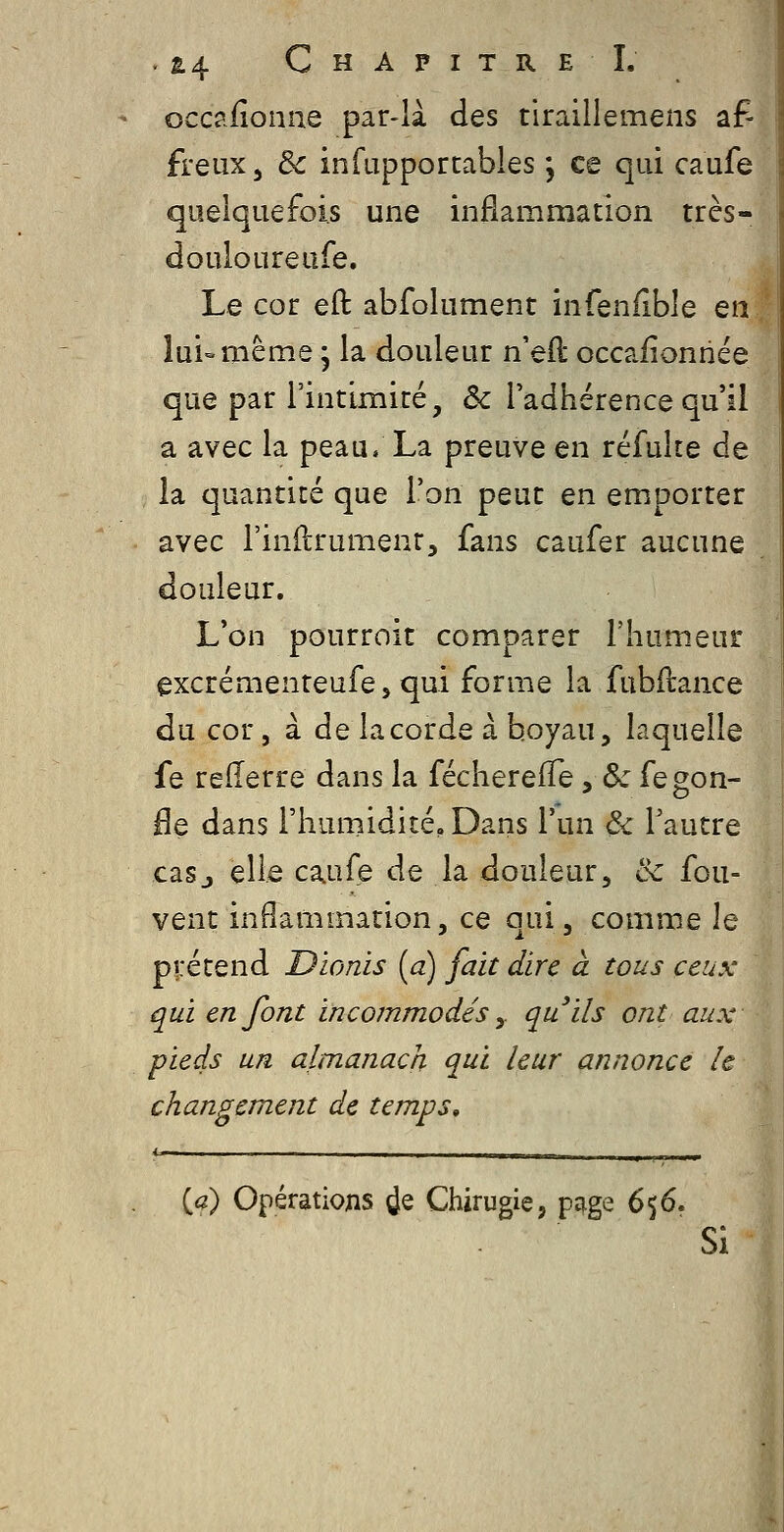 occ?.iîonae par-là des tiraillemens af- freux, 3c infupportables ; ce qui caufe quelquefois une inflammation très- do uloureufe. Le cor eft abfolument infenfible en lui-même, la douleur n'eft occafionnée que par l'intimité, ôc l'adhérence qu'il a avec la peau. La preuve en réfuke de la quantité que l'on peut en emporter avec l'indrumenr, fans caufer aucune douleur. L'on pourroit comparer l'humeur excrémenteufe, qui forme la fubftance du cor, à de lacorde à boyau, laquelle fe reflerre dans la fécherefTe yôc fegon- He dans l'humidité. Dans l'un ô< l'autre casj elle caufe de la douleur, & fou- vent inflammation, ce qui, comme le prétend Dionis [a) fait dire à tous ceux qui en font incommodés y qu'ils ont aux pieds un almanach qui leur annonce le changement de temps, ' — . .■■»iiii [a) Opérations de Chirugie, pq.ge (>%(}. Si
