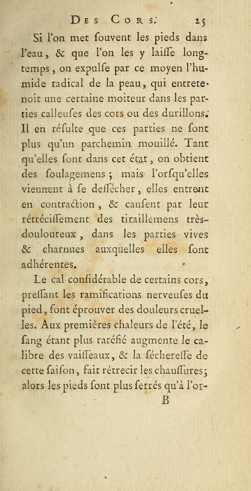 Si Van met fouvent les pieds dans TeaUj 6c que l'on les y laifTe long- temps 5 on expulfe par ce moyen l'hu- mide radical de la peau3 qui entrete» noir une certaine moiteur dans les par- ties calleiifes des cors ou des durillons; 11 en réfulte que ces parties ne font plus qu'un parchemin mouillé. Tant qu'elles font dans cet ét_â.t, on obtient des foulagemens ; mais i'orfqu'elles viennent à fe delTécher, elles entrent -en contradion , ôc caufent par leur rétrécilTement des tiraillemens très- rdouloureux , dans les parties vives ôc charnues auxquelles elles font adhérentes. Le cal confidérable de certains cors5 preifant les ramifications nerveufes du pied, font éprouver des douleurs cruel-- les. Aux premières chaleurs de l'été, 1^ fang étant plus raréfié augmente le ca- libre des vailTeaux, &c la fécherelTe de cette faifon, fait rétrécir les chaudiires; alors les pieds font plus ferrés qu'à l'oEr B