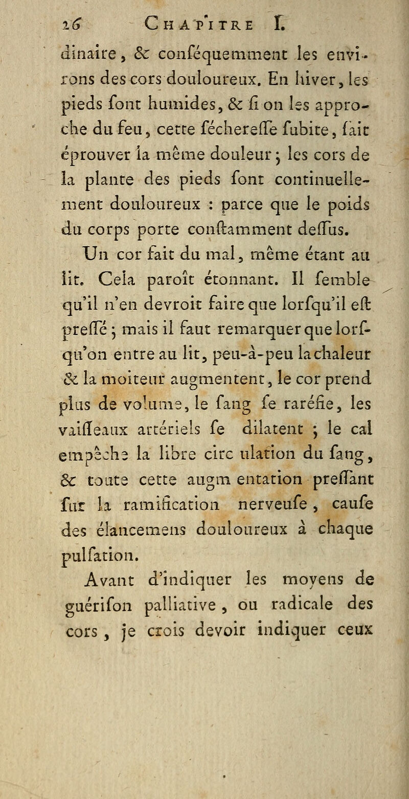 dinaire, de conféquemment les envi- rons des cors douloureux. En hiver, les pieds font humides, & il on les appro- che du feu, cette féchereflTe fubite, fait éprouver ia même douleur^ les cors de la plante des pieds font continuelle- ment douloureux : parce que le poids du corps porte conftamment deiïus. Un cor fait du mal, même étant au lit. Cela paroît étonnant. Il femble qu'il n'en devroit faire que lorfqu'il e(t preiïe j mais il faut remarquer que lors- qu'on entre au lit, peu-à-peu la chaleur & la moiteur augmentent, le cor prend plus de volume, le fang fe raréfie, les vaifleaux aucériels fe dilatent ; le cal empêche la libre cire ulation du fang, 3c toute cette augm entation prefTant fur la ramification nerveufe, caufe des élancemens douloureux à chaque pulfation. Avant d'indiquer les moyens de guérifon palliative, ou radicale des cors , je crois devoir indiquer ceux