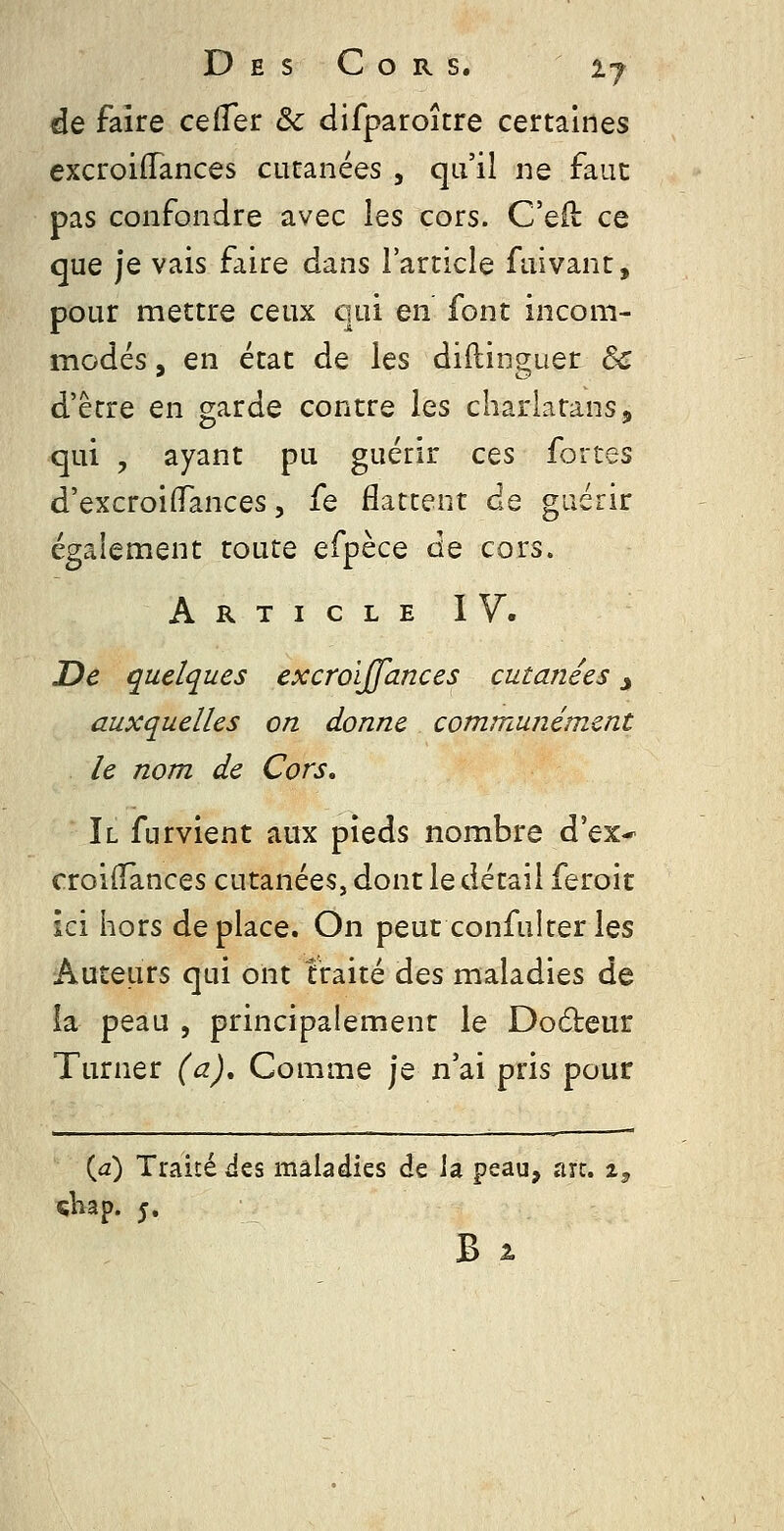 de faire cefTer & difparoître certaines excroidances cutanées , qu'il ne faut pas confondre avec les cors. C'eO: ce que je vais faire dans l'article fuivant, pour mettre ceux qui en font incom- modés , en état de les didinguer & d'être en garde contre les charlatans, qui , ayant pu guérir ces fortes d'excroilTances 5 fe flattent de guérir également toute efpèce de cors. Article IV. De quelques excroïjfances cutanées j auxquelles on donne communément le nom de Cors, Il furvient aux pieds nombre d'ex-^ croilTances cutanées, dont le détail feroit ici hors déplace. On peut confulter les Auteurs qui ont traité des maladies de la peau , principalement le Dodeur Turner (a). Comme je n'ai pris pour {d) Traité Jes maladies de ia peau, arc. i^ çbap. 5.