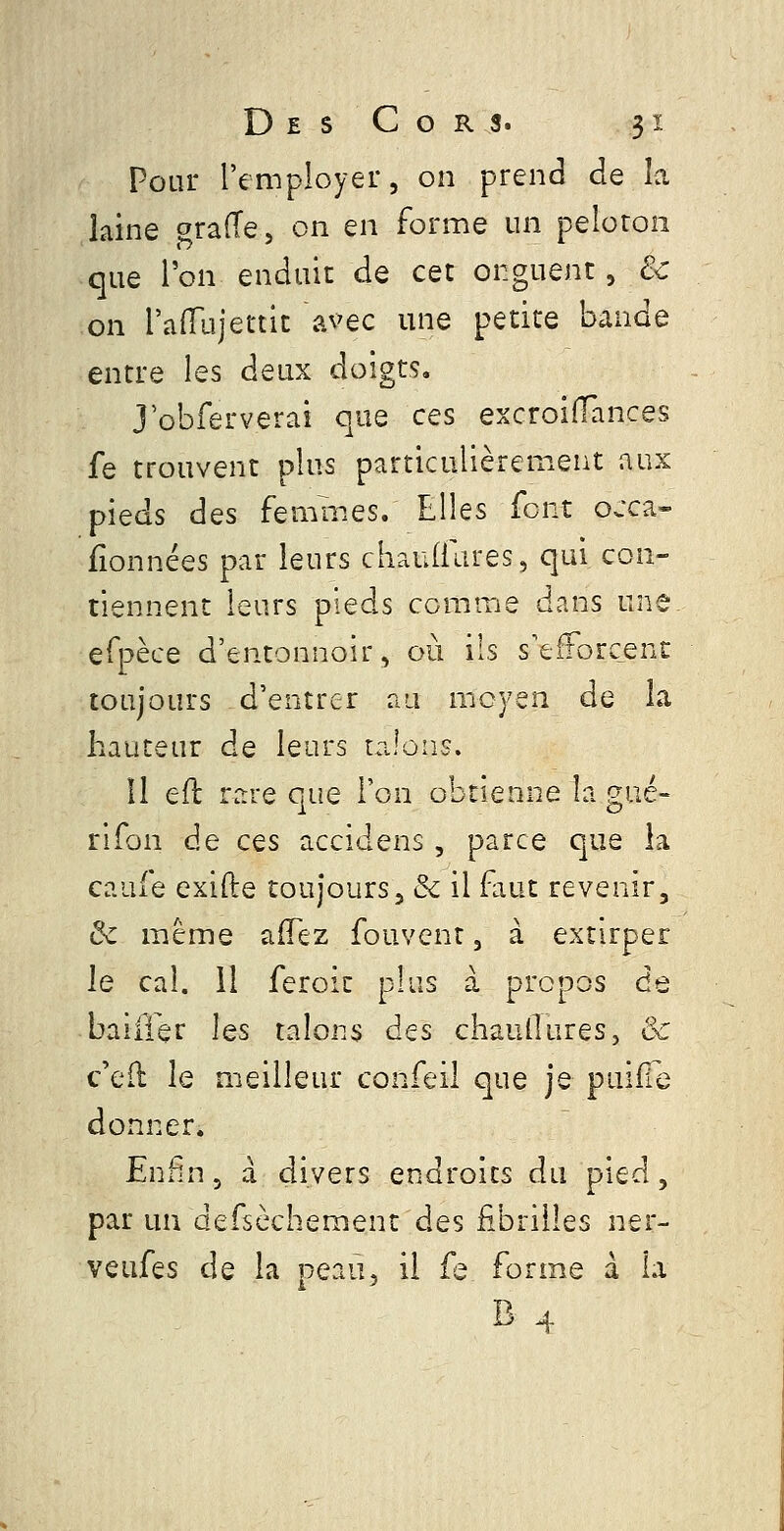 Pour l'employer, on prend de îa laine orafTe, on en forme un peloton que l'on enduit de cet onguent, & on raiTujettit avec une petite bande entre les deux doigts. J obferverai que ces excroiiïances fe trouvent pins particulièrement aux pieds des femmes. Elles font ojca- fionnées par leurs chaudlires, qui con- tiennent leurs pieds comme dans un^ efpèce d'entonnoir, où ils s'efforcent toujours d'entrer au moyen de la hauteur de leurs talons. 11 eft rare que l'on obtienne la gué- rlfon de ces accidens, parce que la caufe exifte toujours j & il faut revenir, ôc même afTez fouvent, à extirper le cal. il feroic plus à propos de baiffer les talons des chaullures, & c'ed le meilleur confeil que je puiile donner. Enfn, a divers endroits du pied, par un defsèchement des fibrilles ner- veufes de la peau, il fe forme à h B4