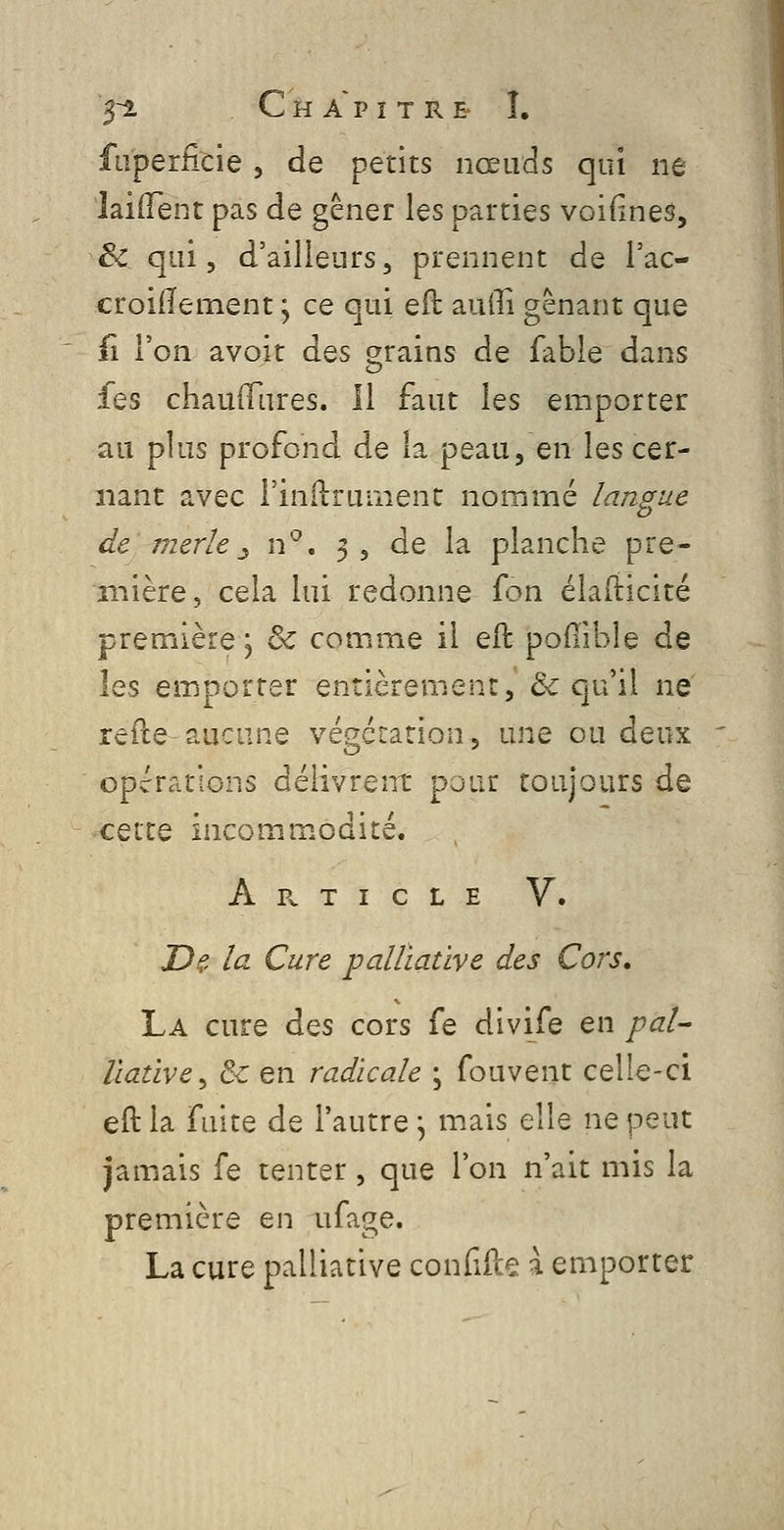 5~2. Chapitre- Î. faperficie, de petits nœuds qui ne laifTent pas de gêner les parties voifines, ëc qui 5 d'ailleurs, prennent de l'ac- croiiïement ; ce qui eft auiîi gênant que il l'on âvoit des grains de fable dans les chaufTures. Il faut les emporter au plus profond de la peau, en les cer- nant avec rinilruiiient nommé langue de merle :^ xv*, 3, de la planche pre- mière, cela lui redonne fon élaiiicité première; & comme il eft pofiibîe de les emporter entièrement, & qu'il ne refte aucune végétation, une ou deux opérations délivrent pour toujours de CQX.IQ incommodité. A B. T I C L E V. T)?, la Cure palliative des Cors. La cure Aqs cors fe divife en pal- îiative^ & en radicale • fouvent celle-ci eft la fuite de l'autre \ m.ais elle ne peut jamais fe tenter , que l'on n'ait mis la première en ufage. La cure palliative conGfte ^ emporter