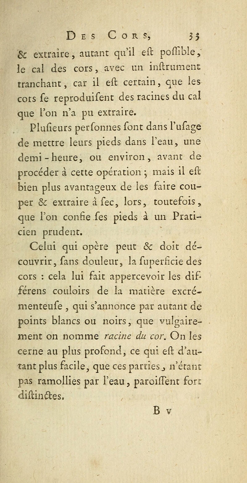 Se extraire, autant qu'il eft poffible, le cal des cors, avec un inftrument tranchant, car il eft certain, que les^ cors fe reproduifent des racines du cal que l'on n'a pu extraire. Plufîeurs perfonnes font dans l'ufage de mettre leurs pieds dans Peau, une demi-heure, ou environ, avant de procéder à cette opération ; mais il eft bien plus avantageux de les faire cou- per de extraire à fec, lors, toutefois, que l'on confie fes pieds à un Prati- cien prudent. Celui qui opère peut Se doit dé- couvrir, fans douleur, la fuperficie des cors : cela lui fait appercevoir les dif férens couloirs de la matière excré- menteufe , qui s'annonce par autant de points blancs ou noirs, que vulgaire- ment on nomme racine du cor. On \^s cerne au plus profond, ce qui eft d'au- tant plus facile, que ces parties j n'étant pas ramollies par l'eau, paroilTent fort diftindes.