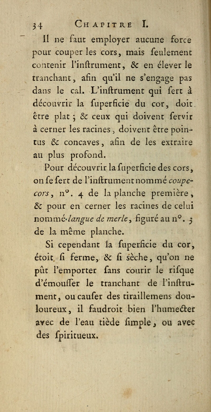 il ne faut employer aucune force pour couper les cors, mais feulement contenir l'inftrument, ôc en élever le tranchant, afin qu'il ne s'engage pas dans le cal. L'inftrument qui fert à découvrir la fuperficie du cor, doit être plat j ôc ceux qui doivent fervir à cerner les racines, doivent être poin- tas & concaves, afin de les extraire au plus profond. Pour découvrir la fuperficie des cors, on fe fert de l'inflrument nommé coupe- cors ^ n^. 4 de la planche première, & pour en cerner les racines de celui nou\mè'langue de merle^ figuré au n^. 5 de la même planche. Si cependant la fuperficie du cor, étoit fi ferme, & fi sèche, qu'on ne pût l'emporter fans courir le rifque d'émoulTer le tranchant de l'inftru- ment, oucaufer des tiraillemens dou- loureux, il faudroit bien Thumeder avec de l'eau tiède fimple, ou avec àQs fpiritueux.
