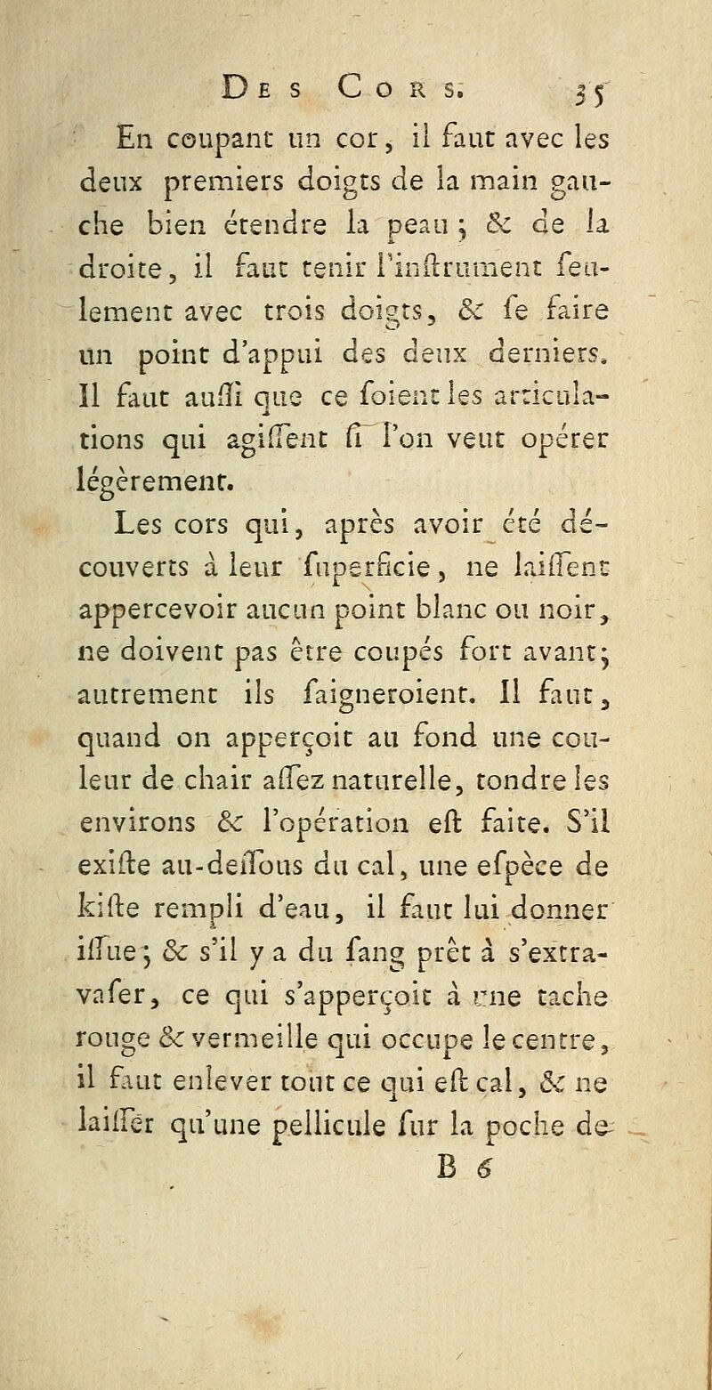 En coupant un cor, il faut avec les deux premiers doigts de la main gau- che bien étendre la peau ; & de la droite, il faut tenir Finflruraenî feu- lement avec trois doigts, & fe faire un point d'appui des deux derniers. Il faut aufîl que ce foient les articula- tions qui âgiiïent Cf l'on veut opérer légèrement. Les cors qui, après avoir été dé- couverts à leur fuperfîcie , ne laiffent appercevoir aucun point blanc ou noir, ne doivent pas être coupés fort avant j autrement ils faigneroient. 11 faut^ quand on apperçoit au fond une cou- leur de chair affez naturelle, tondre les environs &c l'opération eft faite. S'il exifte au-deiTous du cal, une efpèce de kifte rempli d'eau, il faut lui donner ilfue 5 ôc s'il y a du fang prêt à s'extra- vafer, ce qui s'apperçoit à me tache rouge & vermeille qui occupe le centre, il faut enlever tout ce c]ui eil cal, &: ne laiiFér qu'une pellicule fur la poche de- B 6