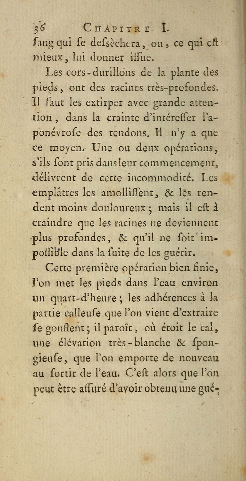 ^^ Chapitre I. fangqui fe ciefsèchera,_ou, ce qai qR mieux, lui donner ifliie. Les cors-durillons de la plante des pieds 5 ont dos racines très-profondes. Il faut les extirper avec grande atten- tion, dans la crainte d'intéreffer l'a- ponévrofe des tendons. Il n'y a que ce moyen. Une ou deux opérations, s'ils font pris dans leur commencement, délivrent de cette incommodité. Les emplâtres les amolliiïentj &c les ren- dent moins douloureux j mais il eil à craindre que les racines ne deviennent plus profondes, & qu'il ne fôit im- poffiBle dans la fuite de les guérir. Cette première opération bien finie, Ton met les pieds dans l'eau environ un quart-d'heure ; les adhérences à la partie calleufe que l'on vient d'extraire fe gonflent, il paroît, où étoit le cal, une élévation très-blanche & fpon- gieufe, que Ton emporte de nouveau au fortir de l'eau. C'eft alors que l'on peut être alTuré d'avoir obtenu une gué-