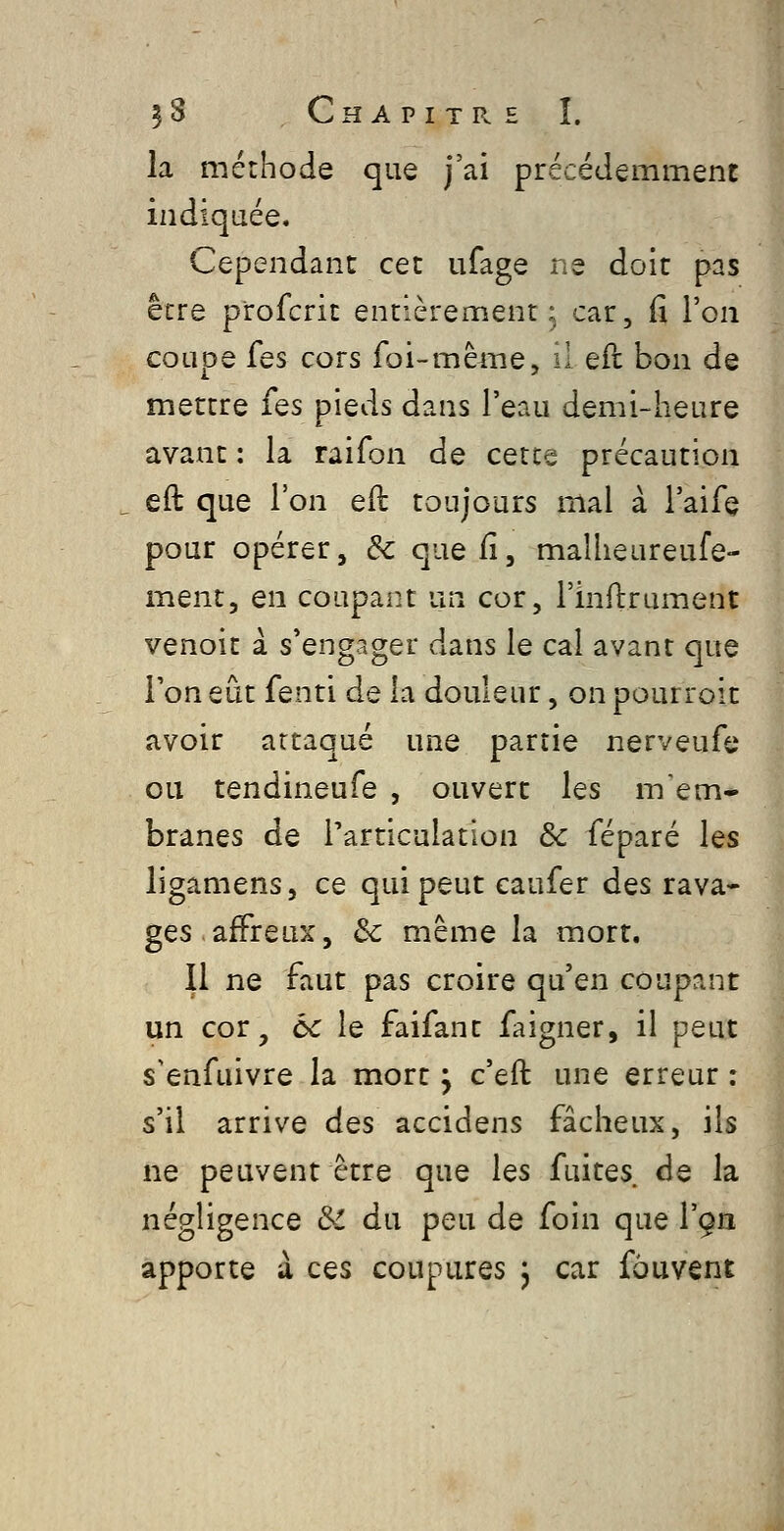 la méthode que j'ai précédemment indiquée. Cependant cet ufage ne doit pas être p'rofcrit entièrement^ car, fi l'on coupe fes cors foi-même, il eil bon de mettre fes pieds dans l'eau demi-heure avant : la raifon de cetce précaution eft que l'on eil toujours mal à l'aife pour opérer, & que fi, maîheureufe- ment, en coupant un cor, l'inftrument venoit à s'engager dans le cal avant que l'on eût fenti de la douleur, on pourroit avoir attaqué une partie nerveufe ou tendineufe , ouvert les mem- branes de l'articulation 8c féparé les ligamens, ce qui peut eaufer dçs rava- ges, affreux, de même la mort. Il ne faut pas croire qu'en coupant un cor, ùc le faifant faigner, il peut s'enfuivre la mort ^ c'effc une erreur : s'il arrive des accidens fâcheux, ils ne peuvent être que les fuites de la négligence Si du peu de foin que Vga apporte à ces coupures j car fôuvent