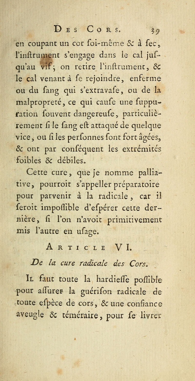 en coupant un cor foi-même Se à fec^ l'inflrument s'engage dans le cal jus- qu'au vif^ on retire l'inllrument, dc le cal venant à fe rejoindre, enferme ou du fang qui s'extravafe, ou de la malpropreté, ce qui caufe une fuppu- ration fouvent dangereufe^ particuliè- rement iî le fang eft attaqué de quelque vice, ou fi Iqs perfonnes font fort âgées, Ôc ont par conféquent les extrémités foibles & débiles* Cette cure, que Je nomme pallia- tive, pourroit s'appeller préparatoire pour parvenir à la radicale, car il feroit impoflible d'efpérer cette der- nière, (î l'on n'avoit primitivement mis l'autre en ufage. Article VI. JDe la cure radicale des Cors, Il faut toute la hardieffe pofTibie •pour aiïiirep la guérifon radicale de toute efpèce de cors, & une confiance aveugle 6c téméraire, pour fe livrer