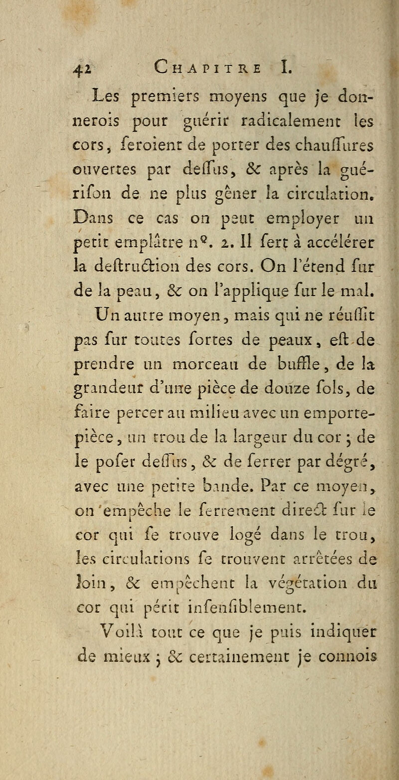 Les premiers moyens que je don- nerois pour guérir radicalement les cors, feroienr de porter des chaulTares ouvertes par delTus, Se après la gué- rifon de ne plus gêner la circulation. Dans ce cas on peut employer un petit emplâtre n^. 2.11 fert à accélérer la deilruction des cors. On 1 étend fur de la peau, & on l'applique fur le mal. Un autre moyen, mais qui ne réuffit pas fur toutes fortes de peaux, eft de prendre un morceau de buffle, de la grandeur d'une pièce de douze fols, de faire percer au milieu avec un emporte- pièce 3 un trou de la largeur du cor ; de le pofer delTus, & de ferrer par degré, -, avec une petite b.inde. Par ce moyen ^ on empêche le ferrement direâ: fur ie cor qui fe trouve logé dans le trou, les circulations fe trouvent arrêtées de loin, 3c empêchent la végétation du cor qui périt infenfiblement. VoilA tout ce que je puis indiquer de mieux j de certainement je connois