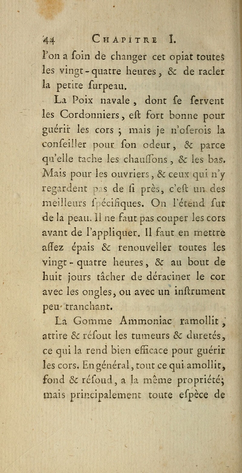 l'on a foin de changer cet opiat toutes les vingt-quatre heures, de de racler la petite furpeau. La Poix navale , dont fe fervent les Cordonniers, eft fort bonne pour guérir les cors j mais je n'oferois la confeiîler pour, fon odeur, de parce qu'elle tache les chauffons , & les bas. Mais pour les ouvriers, & ceux qui ny regardent :r s de (i près, c'eft un des meilleurs f; éciPiques. On l'éteud fur de la peau, 11 ne faut pas couper les cors avant de l'appliquer. Il faut en mettre aiïez épais & renouveller toutes les vingt - quatre heures, & au bout de huit jours tâcher de déraciner le cor avec les ongles, ou avec un inftrument peu- tranchant. La Gomme Ammoniac ramollit, attire Se refont les tumeurs ôc duretés, ce qui la rend bien efficace pour guérir les cors. Engénéral,tout ce qui amollit, fond &c réfoud, a la même propriété; mais principalement toute efpèce de