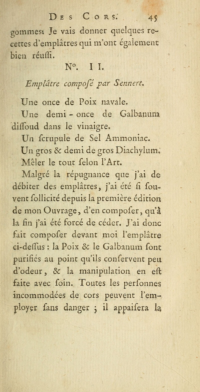 gommess Je vais donner quelques re- cettes d'emplâtres qui m'ont également bien réufïî. N^ II. Emplâtre compofé par Sennert^ Une once de Poix navale. Une demi - once de Galbanum dilToud dans le vinaigre. Un fcrupule de Sel Ammoniac. Un gros &: demi de gros Diachyium« Mêler le tour félon FArt. Malgré la répugnance que j'ai de débiter àQs emplâtres, j'ai été fx fou- vent follicité depuis la première édition de mon Ouvrage, d'en compofer, qu'à la fin j'ai été forcé de céder. J'ai donc fait compofer devant moi l'emplâtre ci-delTus : la Poix & le Galbanum font purifiés au point qu'ils confervent peu d'odeur, & la manipulation en eft faite avec foin.. Toutes les perfonnes incommodées de cors peuvent l'eni- ployer fans danger j il appaifera h,