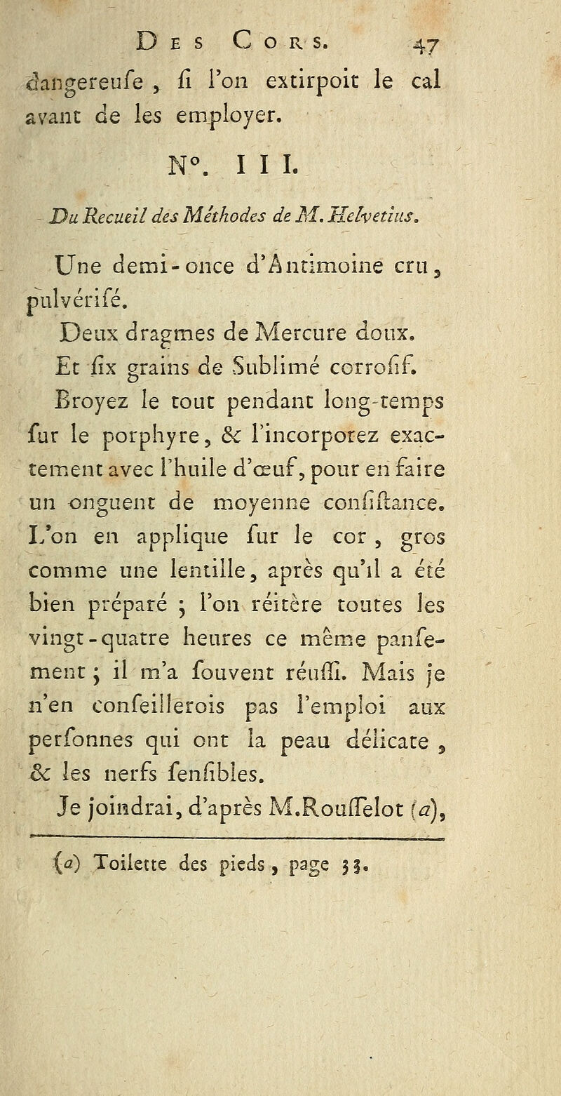 ciangereufe , û l'on extirpoic le cal avant de les employer. N^ III. - Du Recueil des Méthodes de M. Helvedus, Une demi-once d'Antimoine cru3 pulvérifé. Deux dragmes de Mercure doux. Et iîx grains de Sublimé corroiîf. Broyez le tout pendant long-temps fur le porphyre, 6c l'incorporez exac- tement avec Fhuile d'œuf, pour en faire un onguent de moyenne confiilance, I/on en applique fur le cor, gros comme une lentille, après qu'il a été bien préparé ; l'on réitère toutes les vingt-quatre heures ce même panfe- ment j il m'a fouvent réuffi. Mais je n'en confeillerois pas l'emploi aux perfonnes qui ont la peau délicate , & les nerfs fenfibles. Je joindrai, d'après M.Rouiïeîot ia)^ (û) Toilette des pieds, page 35.