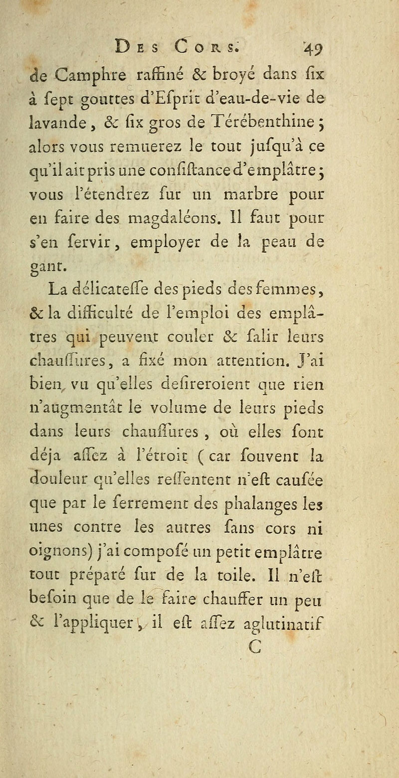 D E s C o R s. :49 de Camphre raffiné & broyé dans fix à fept gouttes d'Efpriî: d'eau-de-vie de lavande , ôc fix gros de Térébenthine j alors vous remuerez le tout jufqu'à ce qu'il ait pris une confiftance d'e mpiâtre ; vous retendrez fur un marbre pour en faire des magdaléons. 11 faut pour s'en fervir, employer de la peau de gant. La déiicatefTe des pieds des femmes, ôc la difficulté de l'emploi des emplâ- tres qui peuvent couler ôc falir leurs chauOlires, a fixé mon attention. J'ai bien^ vu qu'elles defîreroient que rien n'augmentât le volume de leurs pieds dans leurs chaulîures , où elles font déjà aiTcz à l'étroit ( car fouvent la douleur qu'elles redentent n'eft caufée que par le ferrement des phalanges les unes contre les autres fans cors ni oignons) j'ai compofé un petit emplâtre tout préparé fur de la toile. Il n'eic befoin que de le faire chauffer un peu &c l'appliquer'3. il eft aflez aglutinatif C