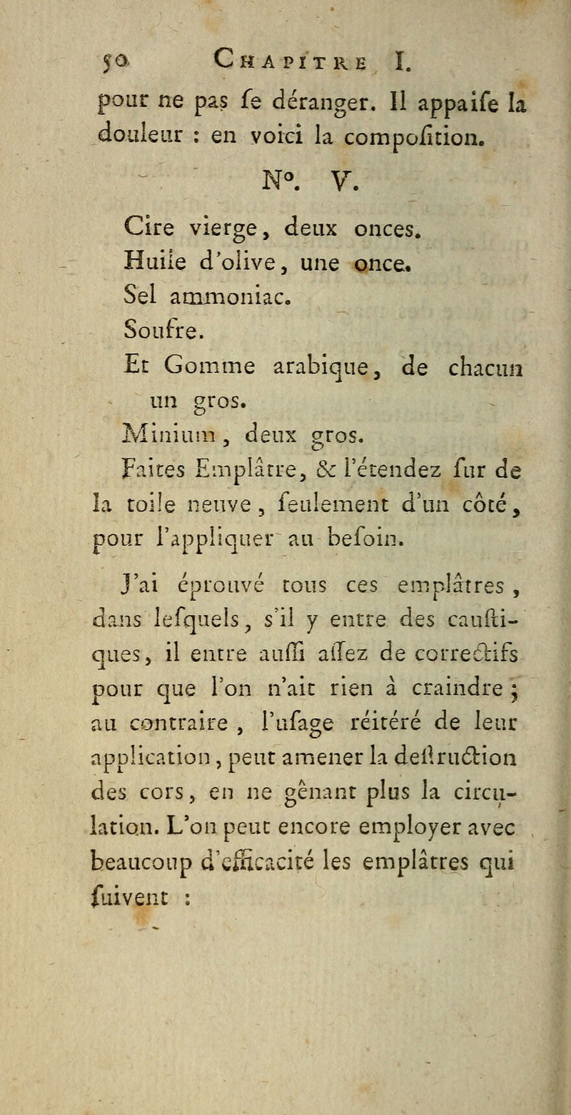 pour ne pâs fe déranger. Il appaife la douleur : en voici la compofition. Cire vierge, deux onces. Huile d'olive, une once. Sel atruïioniac. Soufre. Et Gomme arabique, de chacun un gros. Minium , deux gros. Faites Emplâtre, & l'étendez fur de la toile neuve 5 feulement d'un côté, pour l'appliquer^ au befoin. J'ai éprouvé tous ces emplâtres , dans lefqaelsj s'il y entre des caufti- ques, il entre aufn allez de correcbifs pour cjue l'on n'ait rien à craindre j au contraire , l'ufage réitéré de leur application, peut amiener la deilrudfcion des cors, en ne gênant plus la circu- lation. L'on peut encore employer avec beaucoup d'eiHcacité les emplâtres qui fuivent :