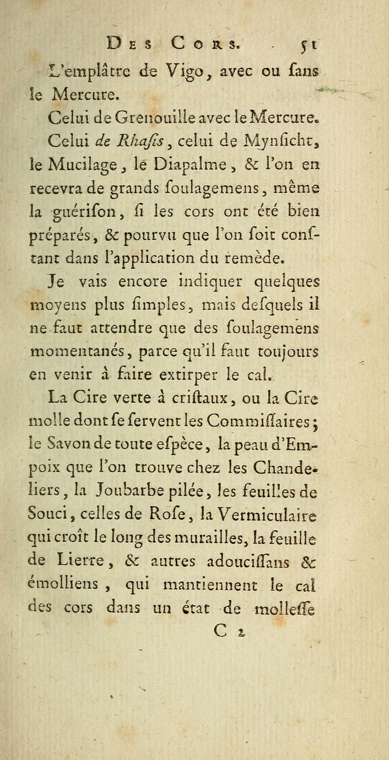 L'emplâtre de Vigo, avec ou fans le Mercure. Celui de Grenouille avec le Mercure» Celui de Rkafîs ^ celui de Mynfîchr, le Mucilage ^ le Diapalme ^ & l'on en recevra de grands foulagemens, même la guérifon, il \qs cors ont été bien préparés, & pourvu que l'on foit conf- tanc dans l'application du remède. Je vais encore indiquer quelques moyens plus iimples, mais defquels il ne faut attendre que des foulagemens momentanés, parce qu'il faut toujours en venir à faire extirper le cal. La Cire verte à criftaux, ou la Cire molle dont fe fervent les Commiiïaires ; le Savon de toute efpèce, la peau d'Em- poix que Von trouve chez les Chande* liers, la Joubarbe pilée, les feuilles de Souci, celles de Rofe, la Vermiculaire qui croît le long des murailles, la feuille de Lierre, & autres adouciifans & émolliens , qui mantiennent le cal des cors dans un état de molleffè