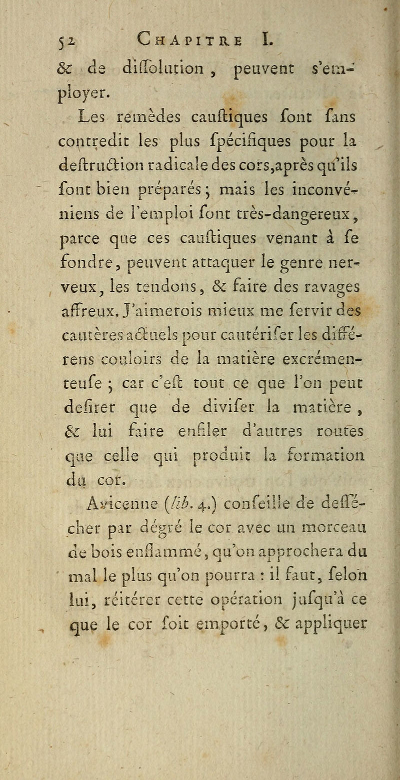 ôc de diilolLuion , peuvent s'em- ployer. Les remèdes cauftiques font fans contredit les plus fpécifiques pour la dedruction radicale des cors,après qil^iis font bien préparés, mais les inconvé^ niens de l'emploi font très-dangereux, parce que ces cauftiques venant à fe fondre, peuvent attaquer le genre ner- veux, les tendons, èc faire des ravages affreux. J'aimerois mieux me fervirdes cautères aclruels pour cautérifer les diffé- rens couloirs de la matière excrémen- teufe ; car c'eft tout ce que Von peut deiirer que de divifer la matière , & lui faire enfiler d'autres routes que celle qui produit la formation du cor. Avicenne (/i.^. 4.) confeille de àeS^é- cher par degré le cor avec un morceau de bois enflammé, qu'on approchera du ' mal le plus qu'on pourra : il faut, félon lui, réitérer cette opération jufqu'à ce que le cor foit emporté, Rappliquer