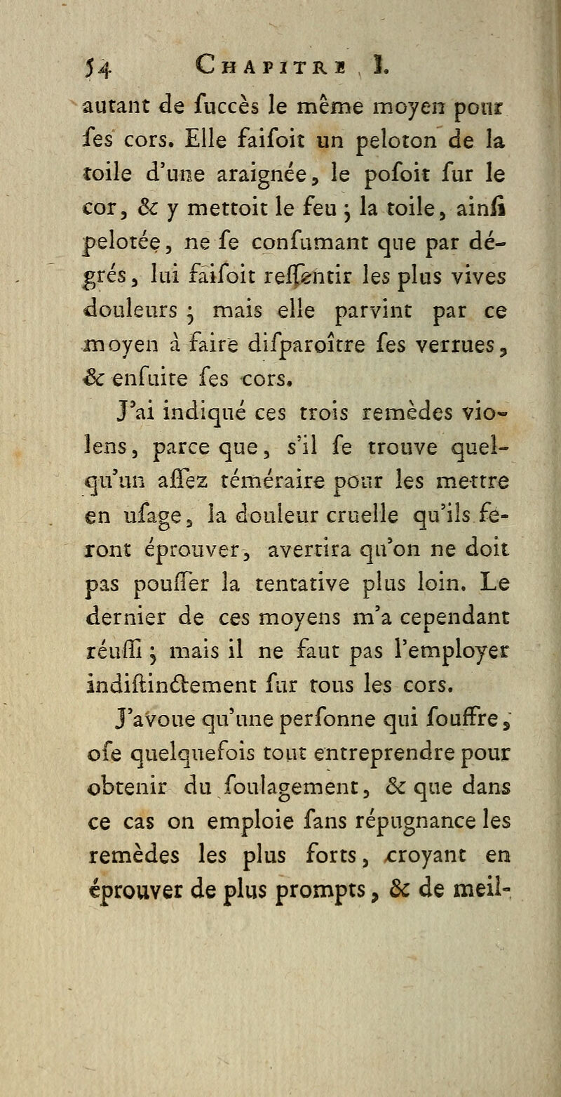 autant de fuccès le même moyen pour fes cors. Elle faifoit un peloton de la toile d'une araignée, le pofoit fur le cor, 3c Y mettoit le feu , la toile, ainfi pelotée, ne fe confumant que par dé- grés , lui faifoit reffentir les plus vives douleurs 3 mais elle parvint par ce moyen à faire difparoîrre fes verrues, ^enfuire fes cors. J'ai indiqué ces trois remèdes vio- lens, parce que, s'il fe trouve quel- qu'un ajGTez téméraire pour les mettre en ufage, la douleur cruelle qu'ils fe- ront éprouver, avertira qu'on ne doit pas pouffer la tentative plus loin. Le dernier de ces moyens m'a cependant réulîl j mais il ne faut pas l'employer indiftindtement fur tous les cors. J'avoue qu'une perfonne qui foufFre, ofe quelquefois tout entreprendre pour obtenir du foulagement, & que dans ce cas on emploie fans répugnance les remèdes les plus forts, x:royant en éprouver de plus prompts, de de meii-