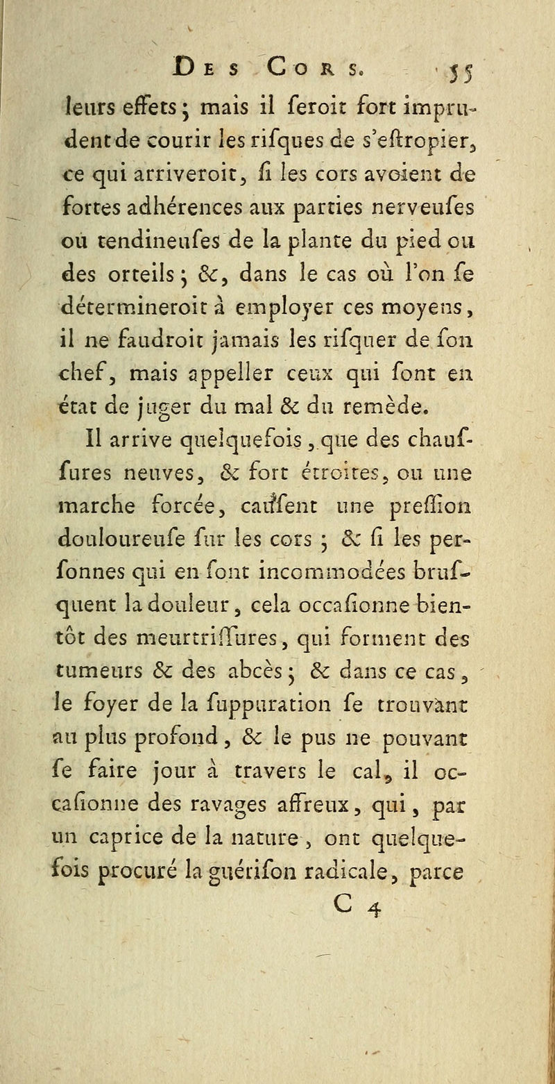 leurs effets ; mais il feroir fort impru- dent de courir les rifques de s'eftropierj ce qui arriveroit^ fi Iqs cors avoient de fortes adhérences aux parties nerveufes ou tendineufes de la plante du pied ou des orteils; &, dans le cas où l'on fe détermineroit à employer ces moyens, il ne faudroit jamais les rifquer de foii chef, mais appeller ceux qui font en état de jnger du mal 8c du remède. Il arrive quelquefois , que des chauf- fures neuves, de fort étroites, ou une marche forcée, caiffent une prefilon douloureufe fur les cors j Se Ci les per- fonnes qui en font incommodées bruf- quent la douleur, cela occaiionne bien- tôt des meurtriiTures, qui forment des tumeurs Se des abcès ; Se dans ce cas, le foyer de la fuppuration fe trouvant au plus profond, Se le pus ne pouvant fe faire jour à travers le cal^ il oc- Câfîonne des ravages affreux, qui, par un caprice de la nature , ont quelque- fois procuré la guérifon radicale, parce